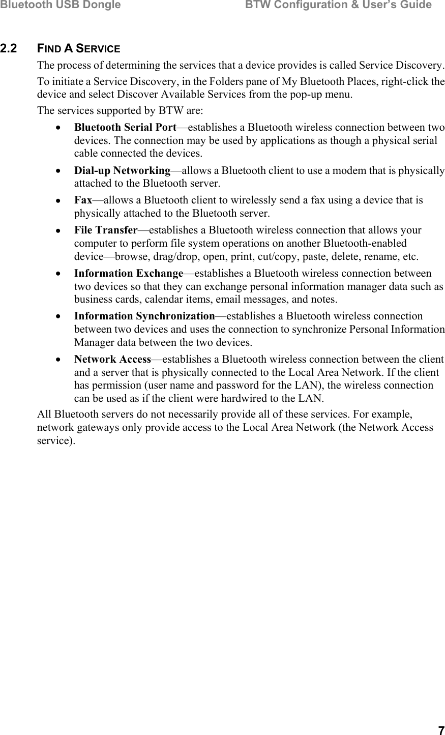 Bluetooth USB Dongle                                        BTW Configuration &amp; User’s Guide   7 2.2 FIND A SERVICE The process of determining the services that a device provides is called Service Discovery. To initiate a Service Discovery, in the Folders pane of My Bluetooth Places, right-click the device and select Discover Available Services from the pop-up menu. The services supported by BTW are: •  Bluetooth Serial Port—establishes a Bluetooth wireless connection between two devices. The connection may be used by applications as though a physical serial cable connected the devices. •  Dial-up Networking—allows a Bluetooth client to use a modem that is physically attached to the Bluetooth server. •  Fax—allows a Bluetooth client to wirelessly send a fax using a device that is physically attached to the Bluetooth server. •  File Transfer—establishes a Bluetooth wireless connection that allows your computer to perform file system operations on another Bluetooth-enabled device—browse, drag/drop, open, print, cut/copy, paste, delete, rename, etc. •  Information Exchange—establishes a Bluetooth wireless connection between two devices so that they can exchange personal information manager data such as business cards, calendar items, email messages, and notes.  •  Information Synchronization—establishes a Bluetooth wireless connection between two devices and uses the connection to synchronize Personal Information Manager data between the two devices.  •  Network Access—establishes a Bluetooth wireless connection between the client and a server that is physically connected to the Local Area Network. If the client has permission (user name and password for the LAN), the wireless connection can be used as if the client were hardwired to the LAN. All Bluetooth servers do not necessarily provide all of these services. For example, network gateways only provide access to the Local Area Network (the Network Access service). 