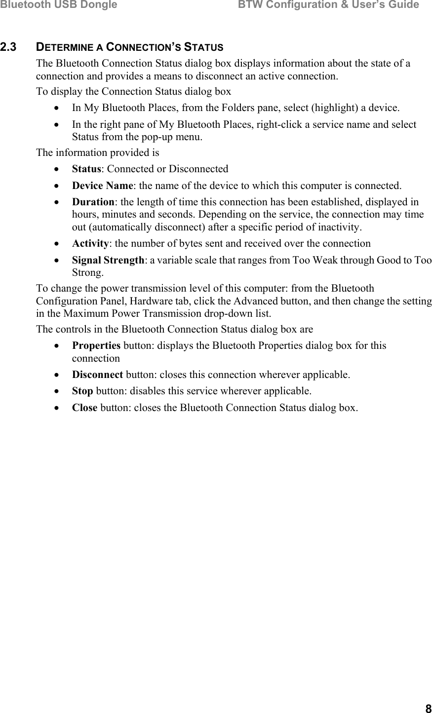 Bluetooth USB Dongle                                        BTW Configuration &amp; User’s Guide   8 2.3 DETERMINE A CONNECTION’S STATUS The Bluetooth Connection Status dialog box displays information about the state of a connection and provides a means to disconnect an active connection. To display the Connection Status dialog box •  In My Bluetooth Places, from the Folders pane, select (highlight) a device. •  In the right pane of My Bluetooth Places, right-click a service name and select Status from the pop-up menu. The information provided is •  Status: Connected or Disconnected •  Device Name: the name of the device to which this computer is connected. •  Duration: the length of time this connection has been established, displayed in hours, minutes and seconds. Depending on the service, the connection may time out (automatically disconnect) after a specific period of inactivity. •  Activity: the number of bytes sent and received over the connection •  Signal Strength: a variable scale that ranges from Too Weak through Good to Too Strong.  To change the power transmission level of this computer: from the Bluetooth Configuration Panel, Hardware tab, click the Advanced button, and then change the setting in the Maximum Power Transmission drop-down list. The controls in the Bluetooth Connection Status dialog box are •  Properties button: displays the Bluetooth Properties dialog box for this connection •  Disconnect button: closes this connection wherever applicable. •  Stop button: disables this service wherever applicable. •  Close button: closes the Bluetooth Connection Status dialog box. 