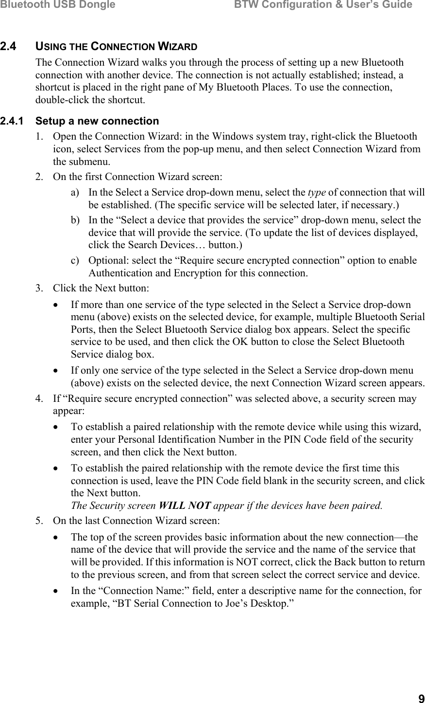 Bluetooth USB Dongle                                        BTW Configuration &amp; User’s Guide   9 2.4 USING THE CONNECTION WIZARD The Connection Wizard walks you through the process of setting up a new Bluetooth connection with another device. The connection is not actually established; instead, a shortcut is placed in the right pane of My Bluetooth Places. To use the connection, double-click the shortcut. 2.4.1  Setup a new connection 1.  Open the Connection Wizard: in the Windows system tray, right-click the Bluetooth icon, select Services from the pop-up menu, and then select Connection Wizard from the submenu. 2.  On the first Connection Wizard screen: a)  In the Select a Service drop-down menu, select the type of connection that will be established. (The specific service will be selected later, if necessary.) b)  In the “Select a device that provides the service” drop-down menu, select the device that will provide the service. (To update the list of devices displayed, click the Search Devices… button.) c)  Optional: select the “Require secure encrypted connection” option to enable Authentication and Encryption for this connection. 3.  Click the Next button: •  If more than one service of the type selected in the Select a Service drop-down menu (above) exists on the selected device, for example, multiple Bluetooth Serial Ports, then the Select Bluetooth Service dialog box appears. Select the specific service to be used, and then click the OK button to close the Select Bluetooth Service dialog box. •  If only one service of the type selected in the Select a Service drop-down menu (above) exists on the selected device, the next Connection Wizard screen appears. 4.  If “Require secure encrypted connection” was selected above, a security screen may appear: •  To establish a paired relationship with the remote device while using this wizard, enter your Personal Identification Number in the PIN Code field of the security screen, and then click the Next button. •  To establish the paired relationship with the remote device the first time this connection is used, leave the PIN Code field blank in the security screen, and click the Next button. The Security screen WILL NOT appear if the devices have been paired. 5.  On the last Connection Wizard screen: •  The top of the screen provides basic information about the new connection—the name of the device that will provide the service and the name of the service that will be provided. If this information is NOT correct, click the Back button to return to the previous screen, and from that screen select the correct service and device. •  In the “Connection Name:” field, enter a descriptive name for the connection, for example, “BT Serial Connection to Joe’s Desktop.” 