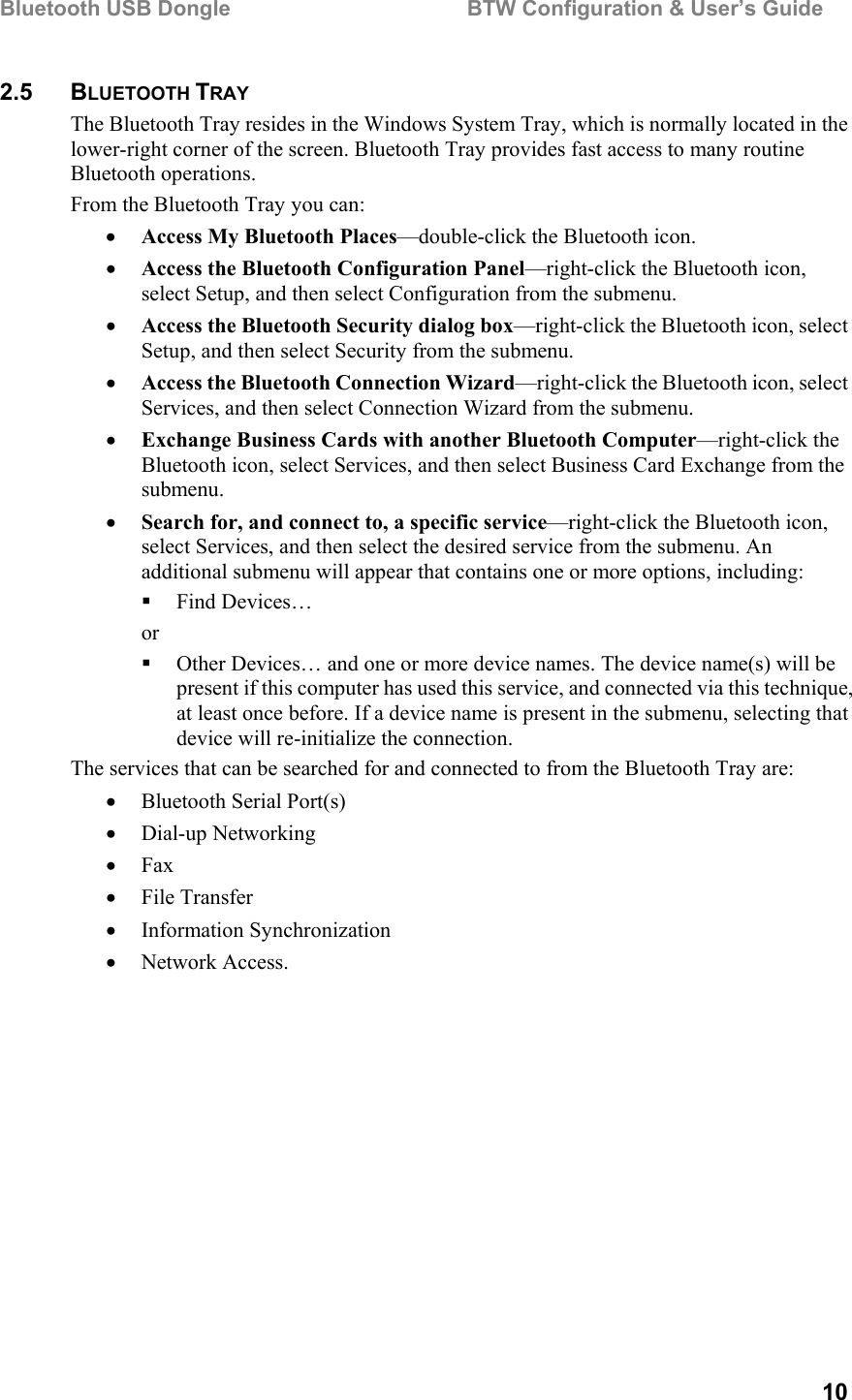 Bluetooth USB Dongle                                        BTW Configuration &amp; User’s Guide   10 2.5 BLUETOOTH TRAY The Bluetooth Tray resides in the Windows System Tray, which is normally located in the lower-right corner of the screen. Bluetooth Tray provides fast access to many routine Bluetooth operations. From the Bluetooth Tray you can: •  Access My Bluetooth Places—double-click the Bluetooth icon. •  Access the Bluetooth Configuration Panel—right-click the Bluetooth icon, select Setup, and then select Configuration from the submenu. •  Access the Bluetooth Security dialog box—right-click the Bluetooth icon, select Setup, and then select Security from the submenu. •  Access the Bluetooth Connection Wizard—right-click the Bluetooth icon, select Services, and then select Connection Wizard from the submenu. •  Exchange Business Cards with another Bluetooth Computer—right-click the Bluetooth icon, select Services, and then select Business Card Exchange from the submenu. •  Search for, and connect to, a specific service—right-click the Bluetooth icon, select Services, and then select the desired service from the submenu. An additional submenu will appear that contains one or more options, including:   Find Devices… or   Other Devices… and one or more device names. The device name(s) will be present if this computer has used this service, and connected via this technique, at least once before. If a device name is present in the submenu, selecting that device will re-initialize the connection. The services that can be searched for and connected to from the Bluetooth Tray are: •  Bluetooth Serial Port(s) •  Dial-up Networking •  Fax •  File Transfer •  Information Synchronization •  Network Access. 