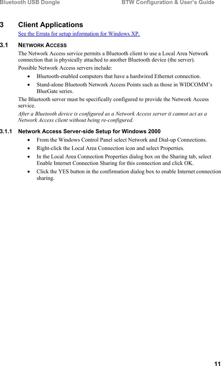 Bluetooth USB Dongle                                        BTW Configuration &amp; User’s Guide   11 3 Client Applications See the Errata for setup information for Windows XP. 3.1 NETWORK ACCESS The Network Access service permits a Bluetooth client to use a Local Area Network connection that is physically attached to another Bluetooth device (the server). Possible Network Access servers include: •  Bluetooth-enabled computers that have a hardwired Ethernet connection. •  Stand-alone Bluetooth Network Access Points such as those in WIDCOMM’s BlueGate series. The Bluetooth server must be specifically configured to provide the Network Access service. After a Bluetooth device is configured as a Network Access server it cannot act as a Network Access client without being re-configured. 3.1.1  Network Access Server-side Setup for Windows 2000 •  From the Windows Control Panel select Network and Dial-up Connections.  •  Right-click the Local Area Connection icon and select Properties. •  In the Local Area Connection Properties dialog box on the Sharing tab, select Enable Internet Connection Sharing for this connection and click OK.  •  Click the YES button in the confirmation dialog box to enable Internet connection sharing. 