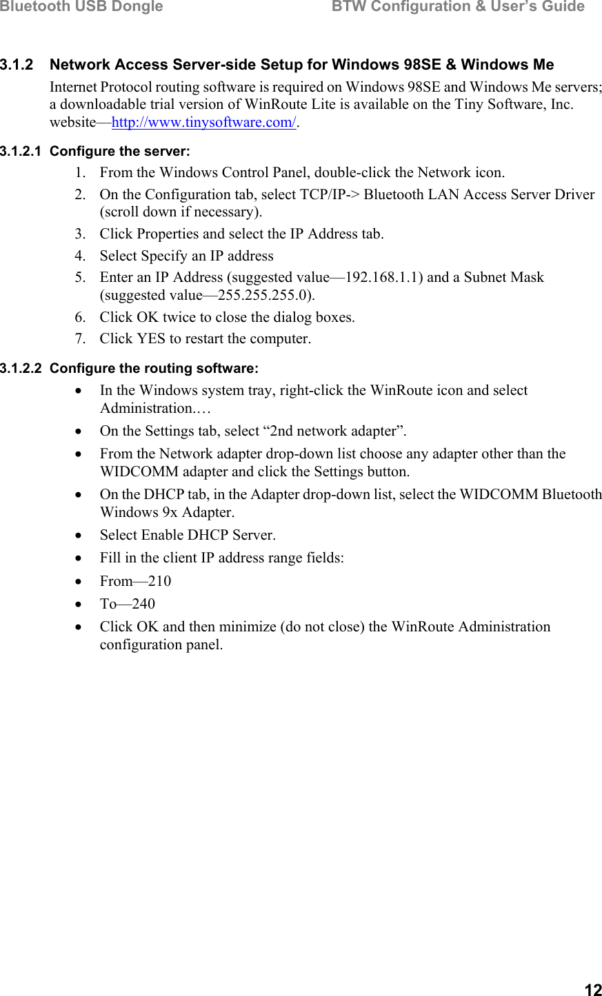 Bluetooth USB Dongle                                        BTW Configuration &amp; User’s Guide   12 3.1.2  Network Access Server-side Setup for Windows 98SE &amp; Windows Me Internet Protocol routing software is required on Windows 98SE and Windows Me servers; a downloadable trial version of WinRoute Lite is available on the Tiny Software, Inc. website—http://www.tinysoftware.com/.  3.1.2.1  Configure the server: 1.  From the Windows Control Panel, double-click the Network icon. 2.  On the Configuration tab, select TCP/IP-&gt; Bluetooth LAN Access Server Driver (scroll down if necessary). 3.  Click Properties and select the IP Address tab. 4.  Select Specify an IP address 5.  Enter an IP Address (suggested value—192.168.1.1) and a Subnet Mask (suggested value—255.255.255.0). 6.  Click OK twice to close the dialog boxes. 7.  Click YES to restart the computer. 3.1.2.2  Configure the routing software: •  In the Windows system tray, right-click the WinRoute icon and select Administration.… •  On the Settings tab, select “2nd network adapter”. •  From the Network adapter drop-down list choose any adapter other than the WIDCOMM adapter and click the Settings button. •  On the DHCP tab, in the Adapter drop-down list, select the WIDCOMM Bluetooth Windows 9x Adapter. •  Select Enable DHCP Server. •  Fill in the client IP address range fields: •  From—210 •  To—240 •  Click OK and then minimize (do not close) the WinRoute Administration configuration panel.   