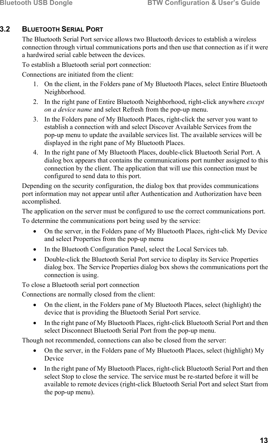 Bluetooth USB Dongle                                        BTW Configuration &amp; User’s Guide   13 3.2 BLUETOOTH SERIAL PORT The Bluetooth Serial Port service allows two Bluetooth devices to establish a wireless connection through virtual communications ports and then use that connection as if it were a hardwired serial cable between the devices. To establish a Bluetooth serial port connection: Connections are initiated from the client: 1.  On the client, in the Folders pane of My Bluetooth Places, select Entire Bluetooth Neighborhood. 2.  In the right pane of Entire Bluetooth Neighborhood, right-click anywhere except on a device name and select Refresh from the pop-up menu. 3.  In the Folders pane of My Bluetooth Places, right-click the server you want to establish a connection with and select Discover Available Services from the pop-up menu to update the available services list. The available services will be displayed in the right pane of My Bluetooth Places. 4.  In the right pane of My Bluetooth Places, double-click Bluetooth Serial Port. A dialog box appears that contains the communications port number assigned to this connection by the client. The application that will use this connection must be configured to send data to this port. Depending on the security configuration, the dialog box that provides communications port information may not appear until after Authentication and Authorization have been accomplished. The application on the server must be configured to use the correct communications port.  To determine the communications port being used by the service: •  On the server, in the Folders pane of My Bluetooth Places, right-click My Device and select Properties from the pop-up menu •  In the Bluetooth Configuration Panel, select the Local Services tab. •  Double-click the Bluetooth Serial Port service to display its Service Properties dialog box. The Service Properties dialog box shows the communications port the connection is using. To close a Bluetooth serial port connection Connections are normally closed from the client: •  On the client, in the Folders pane of My Bluetooth Places, select (highlight) the device that is providing the Bluetooth Serial Port service. •  In the right pane of My Bluetooth Places, right-click Bluetooth Serial Port and then select Disconnect Bluetooth Serial Port from the pop-up menu. Though not recommended, connections can also be closed from the server: •  On the server, in the Folders pane of My Bluetooth Places, select (highlight) My Device •  In the right pane of My Bluetooth Places, right-click Bluetooth Serial Port and then select Stop to close the service. The service must be re-started before it will be available to remote devices (right-click Bluetooth Serial Port and select Start from the pop-up menu). 