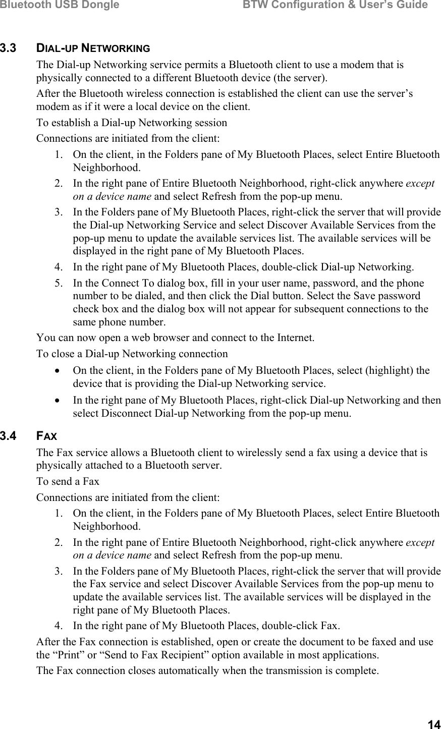 Bluetooth USB Dongle                                        BTW Configuration &amp; User’s Guide   14 3.3 DIAL-UP NETWORKING The Dial-up Networking service permits a Bluetooth client to use a modem that is physically connected to a different Bluetooth device (the server). After the Bluetooth wireless connection is established the client can use the server’s modem as if it were a local device on the client. To establish a Dial-up Networking session Connections are initiated from the client: 1.  On the client, in the Folders pane of My Bluetooth Places, select Entire Bluetooth Neighborhood. 2.  In the right pane of Entire Bluetooth Neighborhood, right-click anywhere except on a device name and select Refresh from the pop-up menu. 3.  In the Folders pane of My Bluetooth Places, right-click the server that will provide the Dial-up Networking Service and select Discover Available Services from the pop-up menu to update the available services list. The available services will be displayed in the right pane of My Bluetooth Places. 4.  In the right pane of My Bluetooth Places, double-click Dial-up Networking. 5.  In the Connect To dialog box, fill in your user name, password, and the phone number to be dialed, and then click the Dial button. Select the Save password check box and the dialog box will not appear for subsequent connections to the same phone number. You can now open a web browser and connect to the Internet. To close a Dial-up Networking connection •  On the client, in the Folders pane of My Bluetooth Places, select (highlight) the device that is providing the Dial-up Networking service. •  In the right pane of My Bluetooth Places, right-click Dial-up Networking and then select Disconnect Dial-up Networking from the pop-up menu. 3.4 FAX The Fax service allows a Bluetooth client to wirelessly send a fax using a device that is physically attached to a Bluetooth server. To send a Fax Connections are initiated from the client: 1.  On the client, in the Folders pane of My Bluetooth Places, select Entire Bluetooth Neighborhood. 2.  In the right pane of Entire Bluetooth Neighborhood, right-click anywhere except on a device name and select Refresh from the pop-up menu. 3.  In the Folders pane of My Bluetooth Places, right-click the server that will provide the Fax service and select Discover Available Services from the pop-up menu to update the available services list. The available services will be displayed in the right pane of My Bluetooth Places. 4.  In the right pane of My Bluetooth Places, double-click Fax. After the Fax connection is established, open or create the document to be faxed and use the “Print” or “Send to Fax Recipient” option available in most applications. The Fax connection closes automatically when the transmission is complete. 