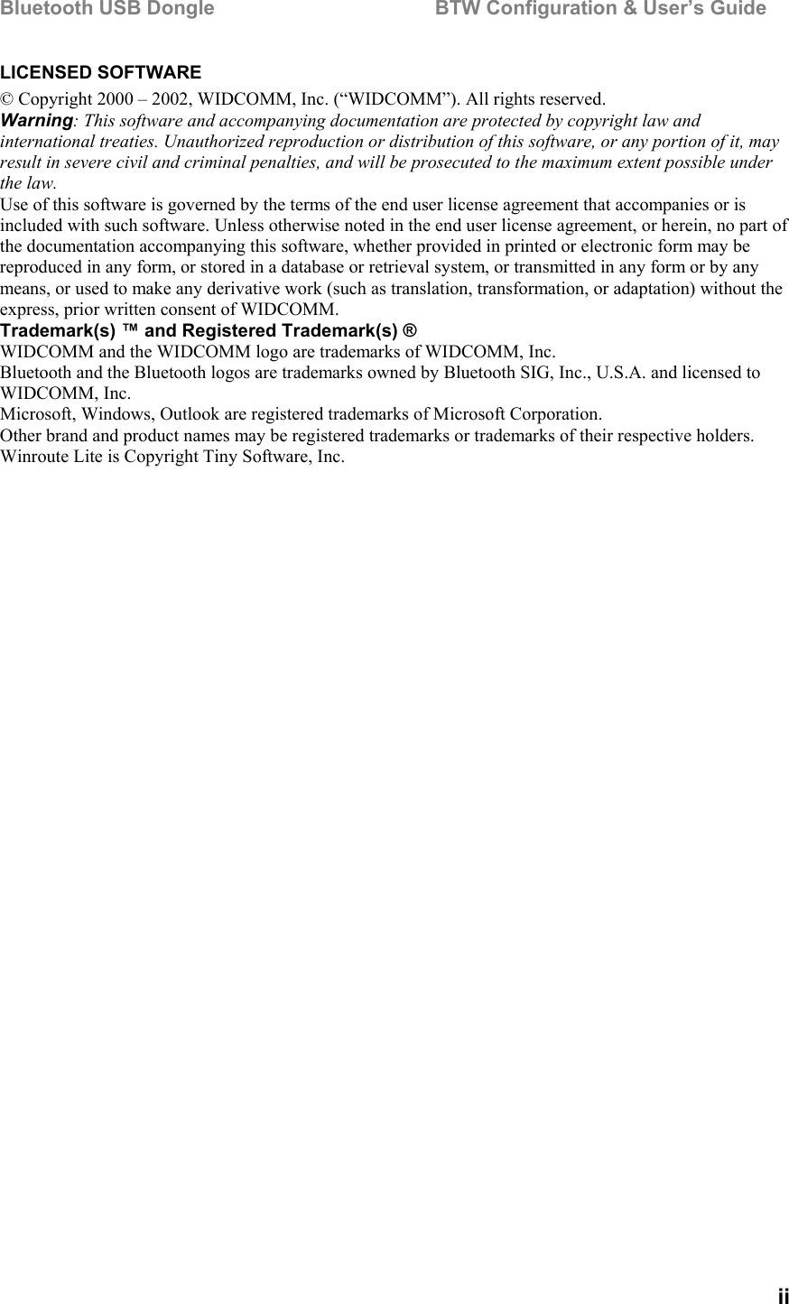 Bluetooth USB Dongle                                        BTW Configuration &amp; User’s Guide   ii LICENSED SOFTWARE © Copyright 2000 – 2002, WIDCOMM, Inc. (“WIDCOMM”). All rights reserved. Warning: This software and accompanying documentation are protected by copyright law and international treaties. Unauthorized reproduction or distribution of this software, or any portion of it, may result in severe civil and criminal penalties, and will be prosecuted to the maximum extent possible under the law. Use of this software is governed by the terms of the end user license agreement that accompanies or is included with such software. Unless otherwise noted in the end user license agreement, or herein, no part of the documentation accompanying this software, whether provided in printed or electronic form may be reproduced in any form, or stored in a database or retrieval system, or transmitted in any form or by any means, or used to make any derivative work (such as translation, transformation, or adaptation) without the express, prior written consent of WIDCOMM. Trademark(s) ™ and Registered Trademark(s) ® WIDCOMM and the WIDCOMM logo are trademarks of WIDCOMM, Inc. Bluetooth and the Bluetooth logos are trademarks owned by Bluetooth SIG, Inc., U.S.A. and licensed to WIDCOMM, Inc. Microsoft, Windows, Outlook are registered trademarks of Microsoft Corporation. Other brand and product names may be registered trademarks or trademarks of their respective holders. Winroute Lite is Copyright Tiny Software, Inc. 