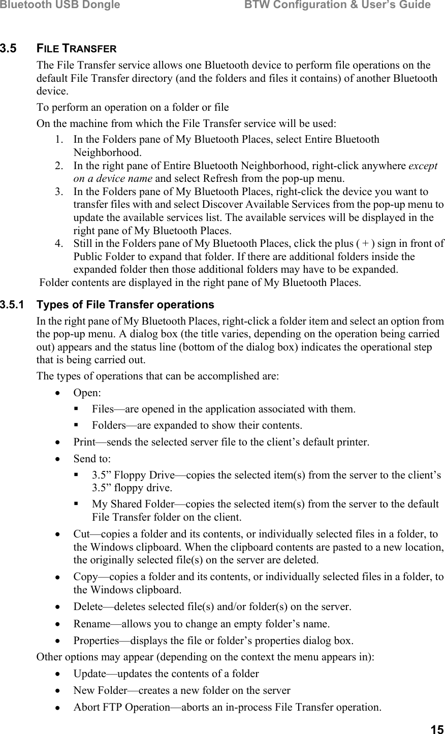 Bluetooth USB Dongle                                        BTW Configuration &amp; User’s Guide   15 3.5 FILE TRANSFER The File Transfer service allows one Bluetooth device to perform file operations on the default File Transfer directory (and the folders and files it contains) of another Bluetooth device. To perform an operation on a folder or file On the machine from which the File Transfer service will be used: 1.  In the Folders pane of My Bluetooth Places, select Entire Bluetooth Neighborhood. 2.  In the right pane of Entire Bluetooth Neighborhood, right-click anywhere except on a device name and select Refresh from the pop-up menu. 3.  In the Folders pane of My Bluetooth Places, right-click the device you want to transfer files with and select Discover Available Services from the pop-up menu to update the available services list. The available services will be displayed in the right pane of My Bluetooth Places. 4.  Still in the Folders pane of My Bluetooth Places, click the plus ( + ) sign in front of Public Folder to expand that folder. If there are additional folders inside the expanded folder then those additional folders may have to be expanded.  Folder contents are displayed in the right pane of My Bluetooth Places. 3.5.1  Types of File Transfer operations In the right pane of My Bluetooth Places, right-click a folder item and select an option from the pop-up menu. A dialog box (the title varies, depending on the operation being carried out) appears and the status line (bottom of the dialog box) indicates the operational step that is being carried out. The types of operations that can be accomplished are: •  Open:   Files—are opened in the application associated with them.    Folders—are expanded to show their contents. •  Print—sends the selected server file to the client’s default printer.  •  Send to:   3.5” Floppy Drive—copies the selected item(s) from the server to the client’s 3.5” floppy drive.   My Shared Folder—copies the selected item(s) from the server to the default File Transfer folder on the client. •  Cut—copies a folder and its contents, or individually selected files in a folder, to the Windows clipboard. When the clipboard contents are pasted to a new location, the originally selected file(s) on the server are deleted. •  Copy—copies a folder and its contents, or individually selected files in a folder, to the Windows clipboard. •  Delete—deletes selected file(s) and/or folder(s) on the server.  •  Rename—allows you to change an empty folder’s name. •  Properties—displays the file or folder’s properties dialog box. Other options may appear (depending on the context the menu appears in): •  Update—updates the contents of a folder •  New Folder—creates a new folder on the server •  Abort FTP Operation—aborts an in-process File Transfer operation. 