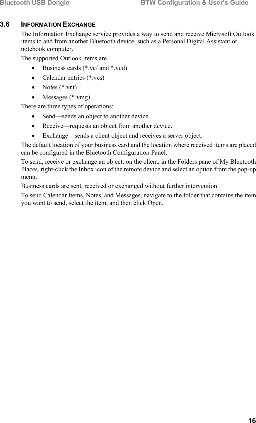 Bluetooth USB Dongle                                        BTW Configuration &amp; User’s Guide   16 3.6 INFORMATION EXCHANGE The Information Exchange service provides a way to send and receive Microsoft Outlook items to and from another Bluetooth device, such as a Personal Digital Assistant or notebook computer. The supported Outlook items are •  Business cards (*.vcf and *.vcd) •  Calendar entries (*.vcs) •  Notes (*.vnt) •  Messages (*.vmg) There are three types of operations: •  Send—sends an object to another device. •  Receive—requests an object from another device. •  Exchange—sends a client object and receives a server object. The default location of your business card and the location where received items are placed can be configured in the Bluetooth Configuration Panel. To send, receive or exchange an object: on the client, in the Folders pane of My Bluetooth Places, right-click the Inbox icon of the remote device and select an option from the pop-up menu. Business cards are sent, received or exchanged without further intervention. To send Calendar Items, Notes, and Messages, navigate to the folder that contains the item you want to send, select the item, and then click Open. 