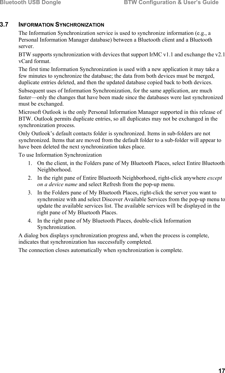 Bluetooth USB Dongle                                        BTW Configuration &amp; User’s Guide   17 3.7 INFORMATION SYNCHRONIZATION The Information Synchronization service is used to synchronize information (e.g., a Personal Information Manager database) between a Bluetooth client and a Bluetooth server. BTW supports synchronization with devices that support IrMC v1.1 and exchange the v2.1 vCard format. The first time Information Synchronization is used with a new application it may take a few minutes to synchronize the database; the data from both devices must be merged, duplicate entries deleted, and then the updated database copied back to both devices. Subsequent uses of Information Synchronization, for the same application, are much faster—only the changes that have been made since the databases were last synchronized must be exchanged. Microsoft Outlook is the only Personal Information Manager supported in this release of BTW. Outlook permits duplicate entries, so all duplicates may not be exchanged in the synchronization process. Only Outlook’s default contacts folder is synchronized. Items in sub-folders are not synchronized. Items that are moved from the default folder to a sub-folder will appear to have been deleted the next synchronization takes place. To use Information Synchronization 1.  On the client, in the Folders pane of My Bluetooth Places, select Entire Bluetooth Neighborhood. 2.  In the right pane of Entire Bluetooth Neighborhood, right-click anywhere except on a device name and select Refresh from the pop-up menu. 3.  In the Folders pane of My Bluetooth Places, right-click the server you want to synchronize with and select Discover Available Services from the pop-up menu to update the available services list. The available services will be displayed in the right pane of My Bluetooth Places. 4.  In the right pane of My Bluetooth Places, double-click Information Synchronization. A dialog box displays synchronization progress and, when the process is complete, indicates that synchronization has successfully completed. The connection closes automatically when synchronization is complete. 