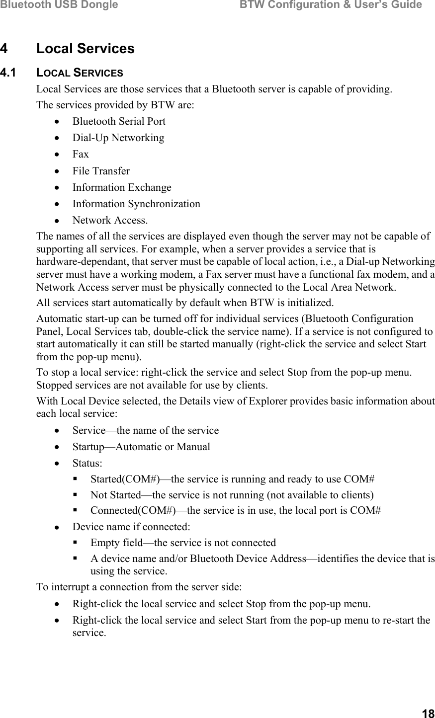 Bluetooth USB Dongle                                        BTW Configuration &amp; User’s Guide   18 4 Local Services 4.1 LOCAL SERVICES Local Services are those services that a Bluetooth server is capable of providing. The services provided by BTW are: •  Bluetooth Serial Port  •  Dial-Up Networking •  Fax •  File Transfer •  Information Exchange •  Information Synchronization •  Network Access. The names of all the services are displayed even though the server may not be capable of supporting all services. For example, when a server provides a service that is hardware-dependant, that server must be capable of local action, i.e., a Dial-up Networking server must have a working modem, a Fax server must have a functional fax modem, and a Network Access server must be physically connected to the Local Area Network. All services start automatically by default when BTW is initialized.  Automatic start-up can be turned off for individual services (Bluetooth Configuration Panel, Local Services tab, double-click the service name). If a service is not configured to start automatically it can still be started manually (right-click the service and select Start from the pop-up menu). To stop a local service: right-click the service and select Stop from the pop-up menu. Stopped services are not available for use by clients. With Local Device selected, the Details view of Explorer provides basic information about each local service: •  Service—the name of the service •  Startup—Automatic or Manual •  Status:   Started(COM#)—the service is running and ready to use COM#    Not Started—the service is not running (not available to clients)   Connected(COM#)—the service is in use, the local port is COM# •  Device name if connected:   Empty field—the service is not connected   A device name and/or Bluetooth Device Address—identifies the device that is using the service. To interrupt a connection from the server side: •  Right-click the local service and select Stop from the pop-up menu. •  Right-click the local service and select Start from the pop-up menu to re-start the service.