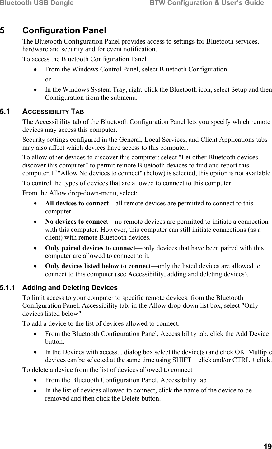 Bluetooth USB Dongle                                        BTW Configuration &amp; User’s Guide   19 5 Configuration Panel The Bluetooth Configuration Panel provides access to settings for Bluetooth services, hardware and security and for event notification. To access the Bluetooth Configuration Panel •  From the Windows Control Panel, select Bluetooth Configuration or •  In the Windows System Tray, right-click the Bluetooth icon, select Setup and then Configuration from the submenu. 5.1 ACCESSIBILITY TAB The Accessibility tab of the Bluetooth Configuration Panel lets you specify which remote devices may access this computer. Security settings configured in the General, Local Services, and Client Applications tabs may also affect which devices have access to this computer. To allow other devices to discover this computer: select &quot;Let other Bluetooth devices discover this computer&quot; to permit remote Bluetooth devices to find and report this computer. If &quot;Allow No devices to connect&quot; (below) is selected, this option is not available. To control the types of devices that are allowed to connect to this computer From the Allow drop-down-menu, select: •  All devices to connect—all remote devices are permitted to connect to this computer. •  No devices to connect—no remote devices are permitted to initiate a connection with this computer. However, this computer can still initiate connections (as a client) with remote Bluetooth devices. •  Only paired devices to connect—only devices that have been paired with this computer are allowed to connect to it. •  Only devices listed below to connect—only the listed devices are allowed to connect to this computer (see Accessibility, adding and deleting devices). 5.1.1  Adding and Deleting Devices To limit access to your computer to specific remote devices: from the Bluetooth Configuration Panel, Accessibility tab, in the Allow drop-down list box, select &quot;Only devices listed below&quot;. To add a device to the list of devices allowed to connect: •  From the Bluetooth Configuration Panel, Accessibility tab, click the Add Device button. •  In the Devices with access... dialog box select the device(s) and click OK. Multiple devices can be selected at the same time using SHIFT + click and/or CTRL + click. To delete a device from the list of devices allowed to connect •  From the Bluetooth Configuration Panel, Accessibility tab •  In the list of devices allowed to connect, click the name of the device to be removed and then click the Delete button. 