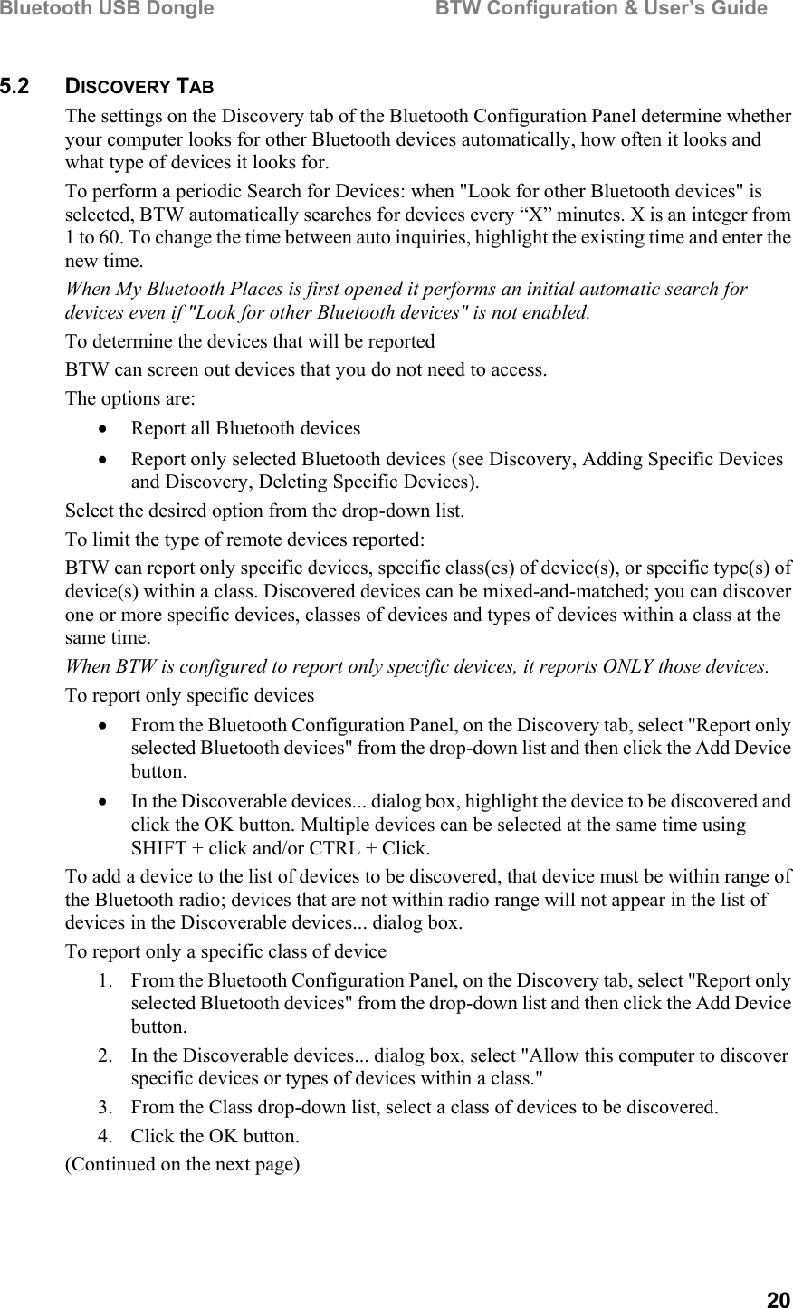 Bluetooth USB Dongle                                        BTW Configuration &amp; User’s Guide   20 5.2 DISCOVERY TAB The settings on the Discovery tab of the Bluetooth Configuration Panel determine whether your computer looks for other Bluetooth devices automatically, how often it looks and what type of devices it looks for. To perform a periodic Search for Devices: when &quot;Look for other Bluetooth devices&quot; is selected, BTW automatically searches for devices every “X” minutes. X is an integer from 1 to 60. To change the time between auto inquiries, highlight the existing time and enter the new time. When My Bluetooth Places is first opened it performs an initial automatic search for devices even if &quot;Look for other Bluetooth devices&quot; is not enabled.  To determine the devices that will be reported BTW can screen out devices that you do not need to access. The options are: •  Report all Bluetooth devices •  Report only selected Bluetooth devices (see Discovery, Adding Specific Devices and Discovery, Deleting Specific Devices). Select the desired option from the drop-down list. To limit the type of remote devices reported: BTW can report only specific devices, specific class(es) of device(s), or specific type(s) of device(s) within a class. Discovered devices can be mixed-and-matched; you can discover one or more specific devices, classes of devices and types of devices within a class at the same time. When BTW is configured to report only specific devices, it reports ONLY those devices. To report only specific devices •  From the Bluetooth Configuration Panel, on the Discovery tab, select &quot;Report only selected Bluetooth devices&quot; from the drop-down list and then click the Add Device button. •  In the Discoverable devices... dialog box, highlight the device to be discovered and click the OK button. Multiple devices can be selected at the same time using SHIFT + click and/or CTRL + Click. To add a device to the list of devices to be discovered, that device must be within range of the Bluetooth radio; devices that are not within radio range will not appear in the list of devices in the Discoverable devices... dialog box. To report only a specific class of device 1.  From the Bluetooth Configuration Panel, on the Discovery tab, select &quot;Report only selected Bluetooth devices&quot; from the drop-down list and then click the Add Device button.  2.  In the Discoverable devices... dialog box, select &quot;Allow this computer to discover specific devices or types of devices within a class.&quot; 3.  From the Class drop-down list, select a class of devices to be discovered. 4.  Click the OK button. (Continued on the next page) 