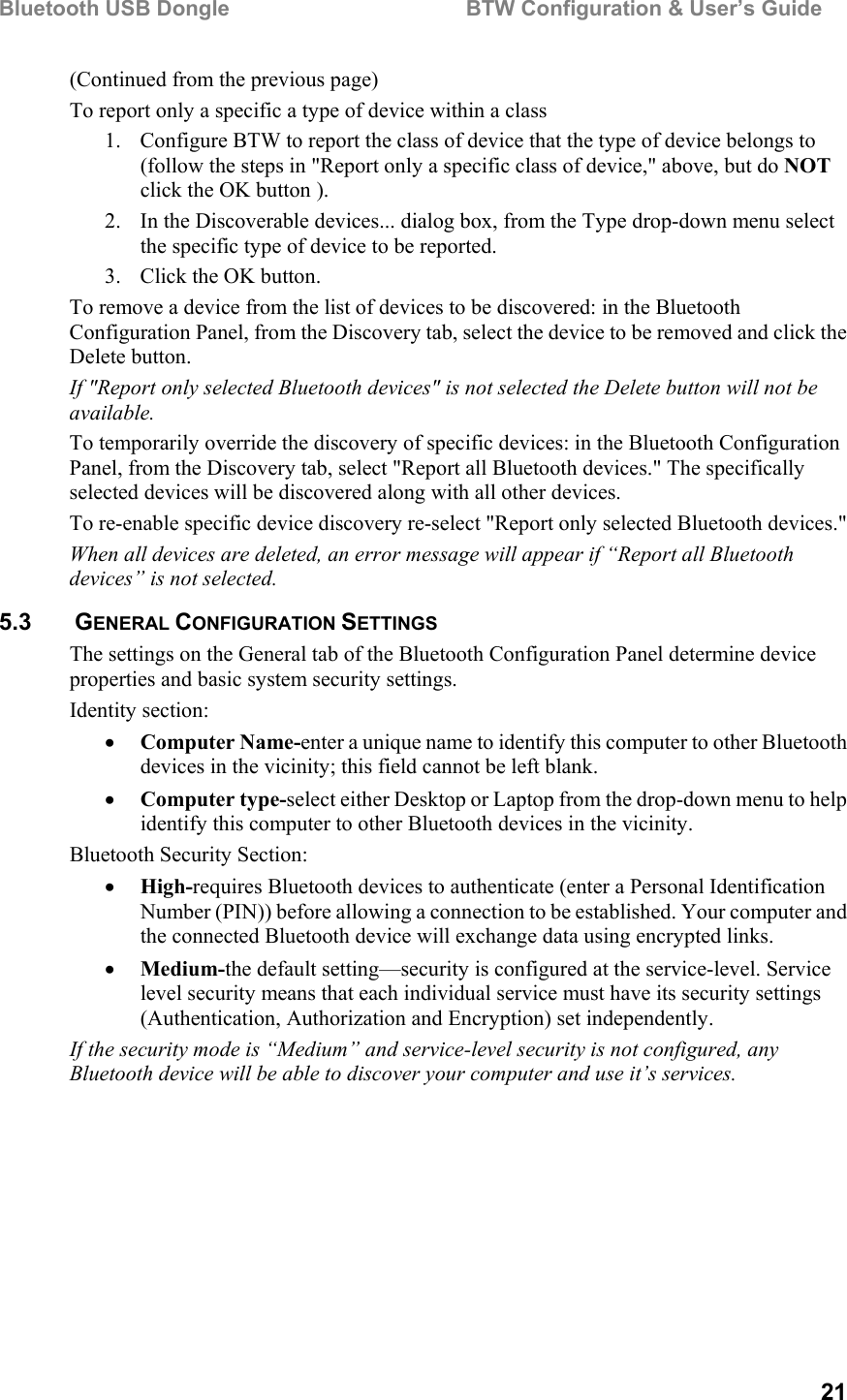 Bluetooth USB Dongle                                        BTW Configuration &amp; User’s Guide   21 (Continued from the previous page) To report only a specific a type of device within a class 1.  Configure BTW to report the class of device that the type of device belongs to (follow the steps in &quot;Report only a specific class of device,&quot; above, but do NOT click the OK button ). 2.  In the Discoverable devices... dialog box, from the Type drop-down menu select the specific type of device to be reported. 3.  Click the OK button. To remove a device from the list of devices to be discovered: in the Bluetooth Configuration Panel, from the Discovery tab, select the device to be removed and click the Delete button. If &quot;Report only selected Bluetooth devices&quot; is not selected the Delete button will not be available. To temporarily override the discovery of specific devices: in the Bluetooth Configuration Panel, from the Discovery tab, select &quot;Report all Bluetooth devices.&quot; The specifically selected devices will be discovered along with all other devices. To re-enable specific device discovery re-select &quot;Report only selected Bluetooth devices.&quot; When all devices are deleted, an error message will appear if “Report all Bluetooth devices” is not selected. 5.3   GENERAL CONFIGURATION SETTINGS The settings on the General tab of the Bluetooth Configuration Panel determine device properties and basic system security settings. Identity section: •  Computer Name-enter a unique name to identify this computer to other Bluetooth devices in the vicinity; this field cannot be left blank. •  Computer type-select either Desktop or Laptop from the drop-down menu to help identify this computer to other Bluetooth devices in the vicinity. Bluetooth Security Section: •  High-requires Bluetooth devices to authenticate (enter a Personal Identification Number (PIN)) before allowing a connection to be established. Your computer and the connected Bluetooth device will exchange data using encrypted links. •  Medium-the default setting—security is configured at the service-level. Service level security means that each individual service must have its security settings (Authentication, Authorization and Encryption) set independently. If the security mode is “Medium” and service-level security is not configured, any Bluetooth device will be able to discover your computer and use it’s services. 