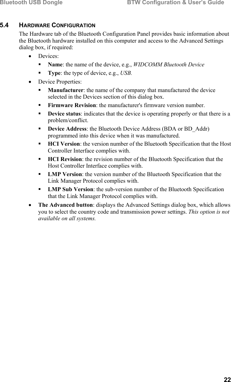 Bluetooth USB Dongle                                        BTW Configuration &amp; User’s Guide   22 5.4 HARDWARE CONFIGURATION The Hardware tab of the Bluetooth Configuration Panel provides basic information about the Bluetooth hardware installed on this computer and access to the Advanced Settings dialog box, if required: •  Devices:   Name: the name of the device, e.g., WIDCOMM Bluetooth Device   Type: the type of device, e.g., USB. •  Device Properties:   Manufacturer: the name of the company that manufactured the device selected in the Devices section of this dialog box.   Firmware Revision: the manufacturer&apos;s firmware version number.   Device status: indicates that the device is operating properly or that there is a problem/conflict.   Device Address: the Bluetooth Device Address (BDA or BD_Addr) programmed into this device when it was manufactured.   HCI Version: the version number of the Bluetooth Specification that the Host Controller Interface complies with.   HCI Revision: the revision number of the Bluetooth Specification that the Host Controller Interface complies with.   LMP Version: the version number of the Bluetooth Specification that the Link Manager Protocol complies with.   LMP Sub Version: the sub-version number of the Bluetooth Specification that the Link Manager Protocol complies with. •  The Advanced button: displays the Advanced Settings dialog box, which allows you to select the country code and transmission power settings. This option is not available on all systems. 