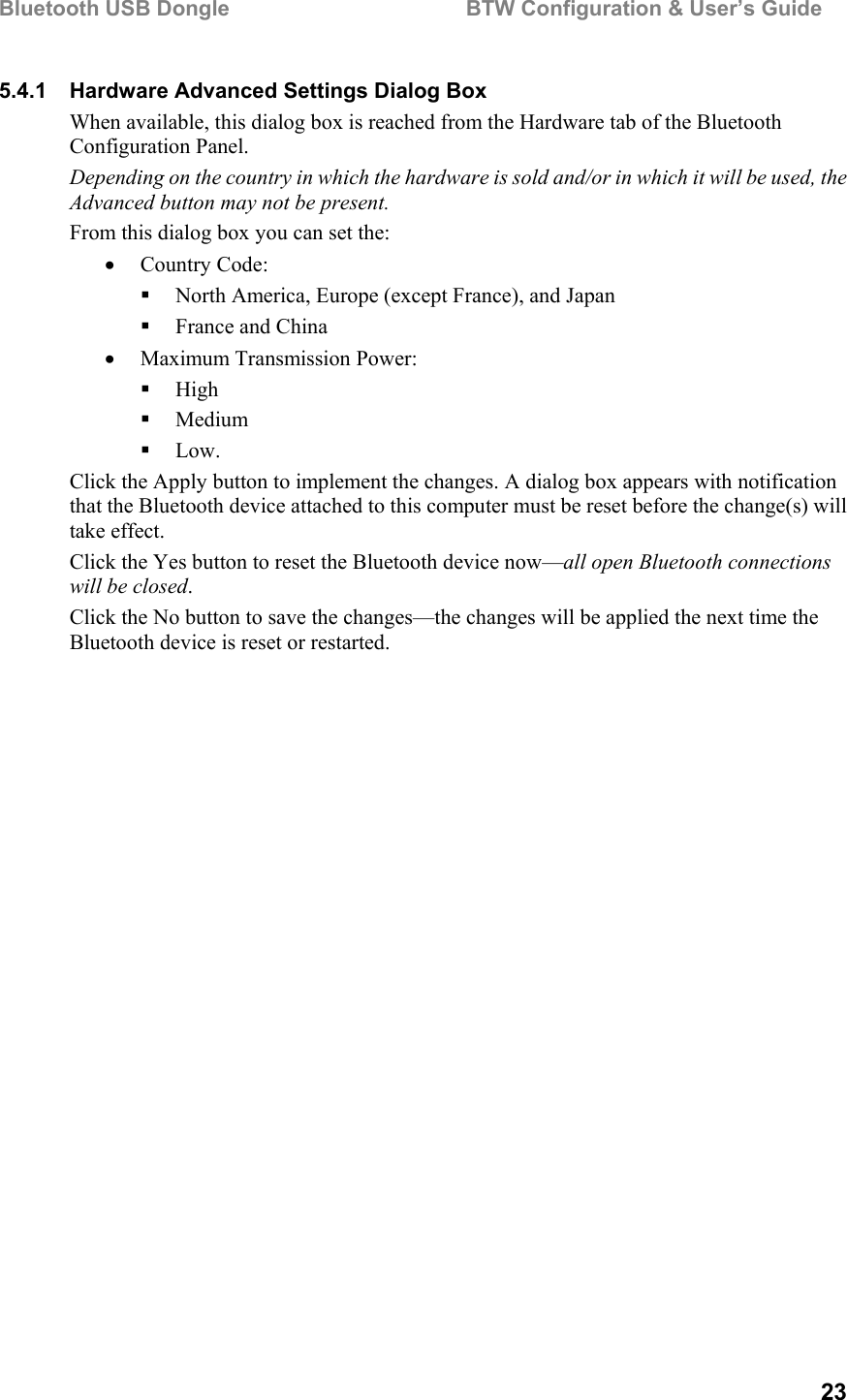 Bluetooth USB Dongle                                        BTW Configuration &amp; User’s Guide   23 5.4.1  Hardware Advanced Settings Dialog Box When available, this dialog box is reached from the Hardware tab of the Bluetooth Configuration Panel.  Depending on the country in which the hardware is sold and/or in which it will be used, the Advanced button may not be present. From this dialog box you can set the: •  Country Code:   North America, Europe (except France), and Japan   France and China •  Maximum Transmission Power:   High   Medium   Low. Click the Apply button to implement the changes. A dialog box appears with notification that the Bluetooth device attached to this computer must be reset before the change(s) will take effect. Click the Yes button to reset the Bluetooth device now—all open Bluetooth connections will be closed. Click the No button to save the changes—the changes will be applied the next time the Bluetooth device is reset or restarted. 