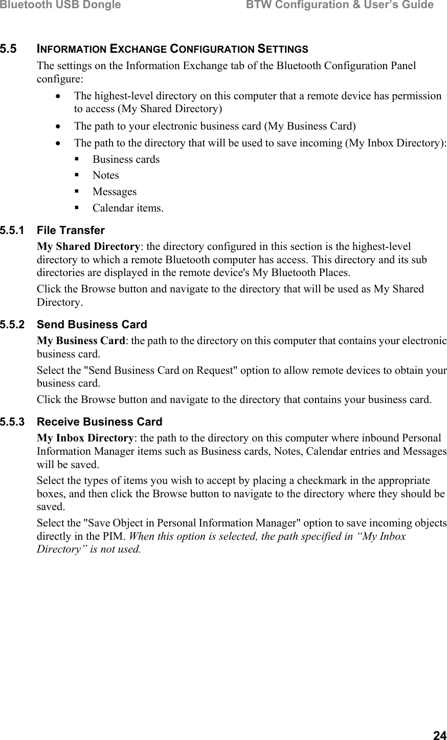 Bluetooth USB Dongle                                        BTW Configuration &amp; User’s Guide   24 5.5 INFORMATION EXCHANGE CONFIGURATION SETTINGS The settings on the Information Exchange tab of the Bluetooth Configuration Panel configure: •  The highest-level directory on this computer that a remote device has permission to access (My Shared Directory) •  The path to your electronic business card (My Business Card) •  The path to the directory that will be used to save incoming (My Inbox Directory):   Business cards   Notes   Messages   Calendar items. 5.5.1 File Transfer My Shared Directory: the directory configured in this section is the highest-level directory to which a remote Bluetooth computer has access. This directory and its sub directories are displayed in the remote device&apos;s My Bluetooth Places. Click the Browse button and navigate to the directory that will be used as My Shared Directory. 5.5.2 Send Business Card My Business Card: the path to the directory on this computer that contains your electronic business card. Select the &quot;Send Business Card on Request&quot; option to allow remote devices to obtain your business card. Click the Browse button and navigate to the directory that contains your business card. 5.5.3  Receive Business Card My Inbox Directory: the path to the directory on this computer where inbound Personal Information Manager items such as Business cards, Notes, Calendar entries and Messages will be saved. Select the types of items you wish to accept by placing a checkmark in the appropriate boxes, and then click the Browse button to navigate to the directory where they should be saved. Select the &quot;Save Object in Personal Information Manager&quot; option to save incoming objects directly in the PIM. When this option is selected, the path specified in “My Inbox Directory” is not used. 