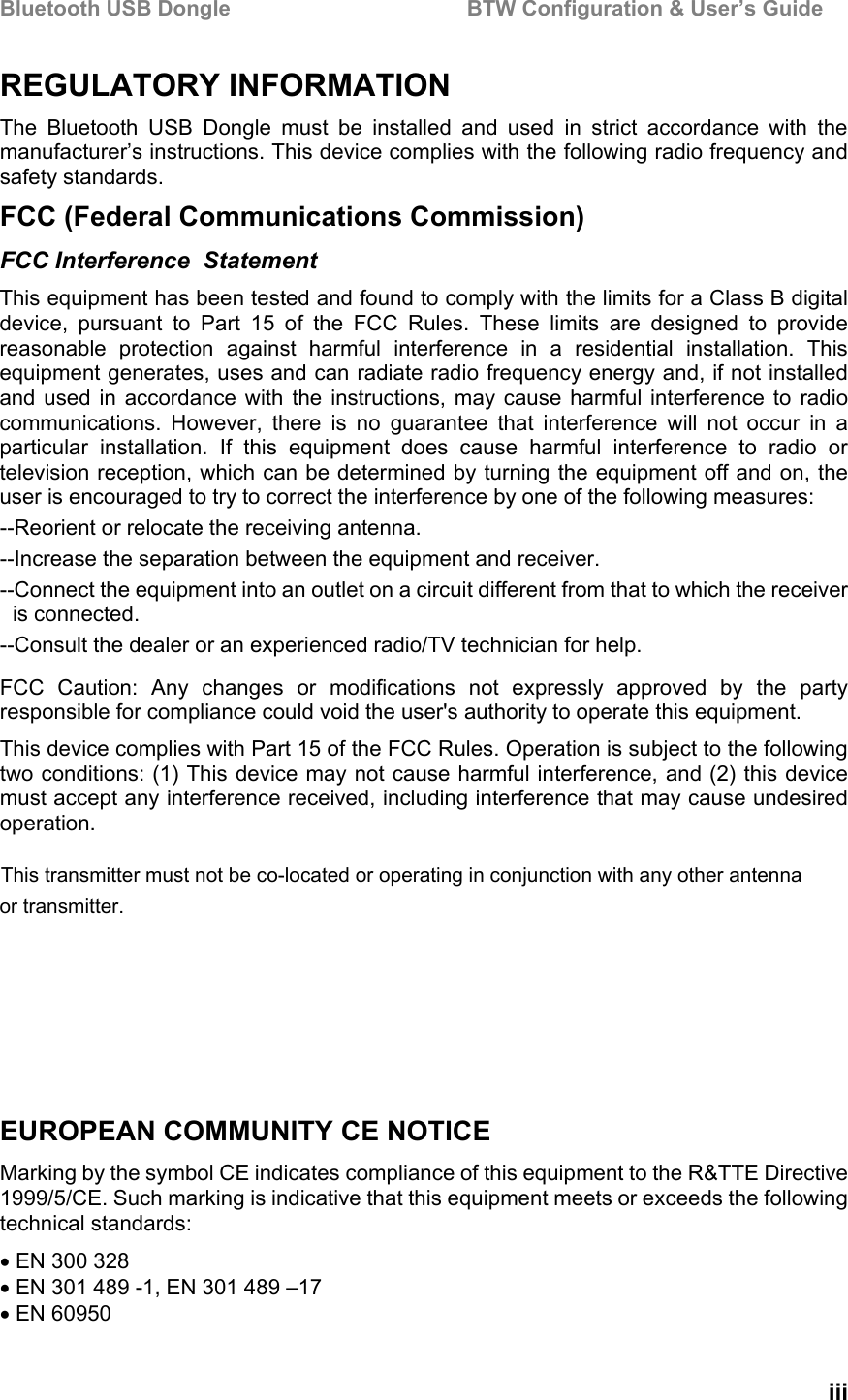 Bluetooth USB Dongle                                        BTW Configuration &amp; User’s Guide   iii REGULATORY INFORMATION                              The Bluetooth USB Dongle must be installed and used in strict accordance with the manufacturer’s instructions. This device complies with the following radio frequency and safety standards. FCC (Federal Communications Commission) FCC Interference  Statement This equipment has been tested and found to comply with the limits for a Class B digital device, pursuant to Part 15 of the FCC Rules. These limits are designed to provide reasonable protection against harmful interference in a residential installation. This equipment generates, uses and can radiate radio frequency energy and, if not installed and used in accordance with the instructions, may cause harmful interference to radio communications. However, there is no guarantee that interference will not occur in a particular installation. If this equipment does cause harmful interference to radio or television reception, which can be determined by turning the equipment off and on, the user is encouraged to try to correct the interference by one of the following measures: --Reorient or relocate the receiving antenna. --Increase the separation between the equipment and receiver. --Connect the equipment into an outlet on a circuit different from that to which the receiver is connected. --Consult the dealer or an experienced radio/TV technician for help. FCC Caution: Any changes or modifications not expressly approved by the party responsible for compliance could void the user&apos;s authority to operate this equipment. This device complies with Part 15 of the FCC Rules. Operation is subject to the following two conditions: (1) This device may not cause harmful interference, and (2) this device must accept any interference received, including interference that may cause undesired operation. EUROPEAN COMMUNITY CE NOTICE Marking by the symbol CE indicates compliance of this equipment to the R&amp;TTE Directive 1999/5/CE. Such marking is indicative that this equipment meets or exceeds the following technical standards: • EN 300 328 • EN 301 489 -1, EN 301 489 –17 • EN 60950 This transmitter must not be co-located or operating in conjunction with any other antenna or transmitter.