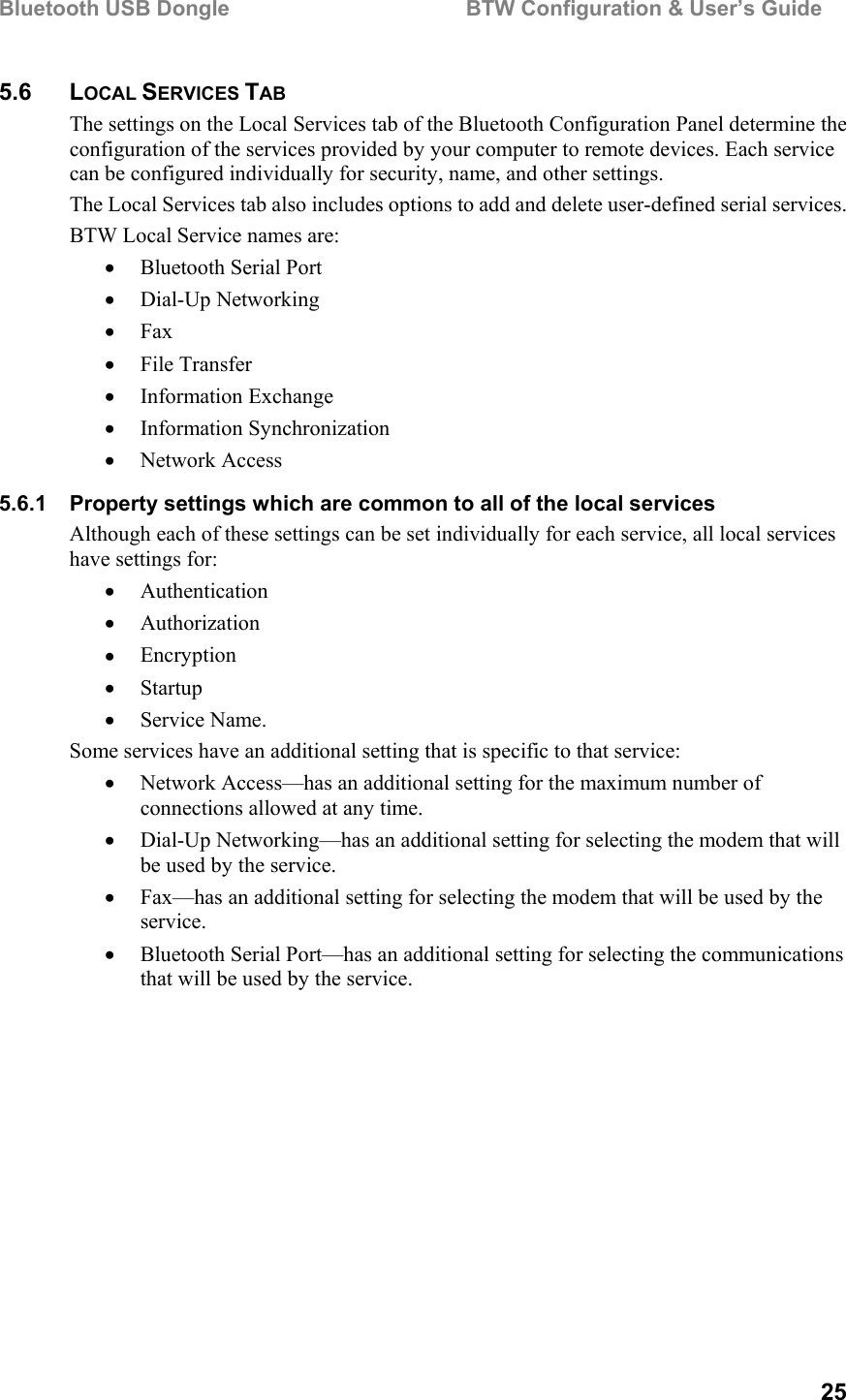 Bluetooth USB Dongle                                        BTW Configuration &amp; User’s Guide   25 5.6 LOCAL SERVICES TAB The settings on the Local Services tab of the Bluetooth Configuration Panel determine the configuration of the services provided by your computer to remote devices. Each service can be configured individually for security, name, and other settings.  The Local Services tab also includes options to add and delete user-defined serial services. BTW Local Service names are: •  Bluetooth Serial Port  •  Dial-Up Networking  •  Fax  •  File Transfer •  Information Exchange •  Information Synchronization •  Network Access  5.6.1  Property settings which are common to all of the local services Although each of these settings can be set individually for each service, all local services have settings for: •  Authentication •  Authorization •  Encryption •  Startup •  Service Name. Some services have an additional setting that is specific to that service: •  Network Access—has an additional setting for the maximum number of connections allowed at any time. •  Dial-Up Networking—has an additional setting for selecting the modem that will be used by the service. •  Fax—has an additional setting for selecting the modem that will be used by the service. •  Bluetooth Serial Port—has an additional setting for selecting the communications that will be used by the service. 