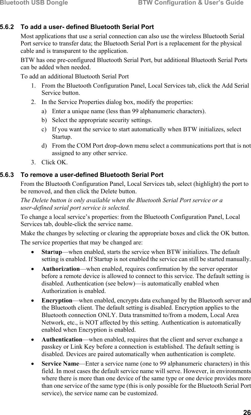 Bluetooth USB Dongle                                        BTW Configuration &amp; User’s Guide   26 5.6.2  To add a user- defined Bluetooth Serial Port Most applications that use a serial connection can also use the wireless Bluetooth Serial Port service to transfer data; the Bluetooth Serial Port is a replacement for the physical cable and is transparent to the application. BTW has one pre-configured Bluetooth Serial Port, but additional Bluetooth Serial Ports can be added when needed. To add an additional Bluetooth Serial Port 1.  From the Bluetooth Configuration Panel, Local Services tab, click the Add Serial Service button. 2.  In the Service Properties dialog box, modify the properties: a)  Enter a unique name (less than 99 alphanumeric characters). b)  Select the appropriate security settings. c)  If you want the service to start automatically when BTW initializes, select Startup. d)  From the COM Port drop-down menu select a communications port that is not assigned to any other service. 3. Click OK. 5.6.3  To remove a user-defined Bluetooth Serial Port From the Bluetooth Configuration Panel, Local Services tab, select (highlight) the port to be removed, and then click the Delete button. The Delete button is only available when the Bluetooth Serial Port service or a user-defined serial port service is selected. To change a local service’s properties: from the Bluetooth Configuration Panel, Local Services tab, double-click the service name. Make the changes by selecting or clearing the appropriate boxes and click the OK button. The service properties that may be changed are: •  Startup—when enabled, starts the service when BTW initializes. The default setting is enabled. If Startup is not enabled the service can still be started manually. •  Authorization—when enabled, requires confirmation by the server operator before a remote device is allowed to connect to this service. The default setting is disabled. Authentication (see below)—is automatically enabled when Authorization is enabled. •  Encryption—when enabled, encrypts data exchanged by the Bluetooth server and the Bluetooth client. The default setting is disabled. Encryption applies to the Bluetooth connection ONLY. Data transmitted to/from a modem, Local Area Network, etc., is NOT affected by this setting. Authentication is automatically enabled when Encryption is enabled. •  Authentication—when enabled, requires that the client and server exchange a passkey or Link Key before a connection is established. The default setting is disabled. Devices are paired automatically when authentication is complete. •  Service Name—Enter a service name (one to 99 alphanumeric characters) in this field. In most cases the default service name will serve. However, in environments where there is more than one device of the same type or one device provides more than one service of the same type (this is only possible for the Bluetooth Serial Port service), the service name can be customized. 