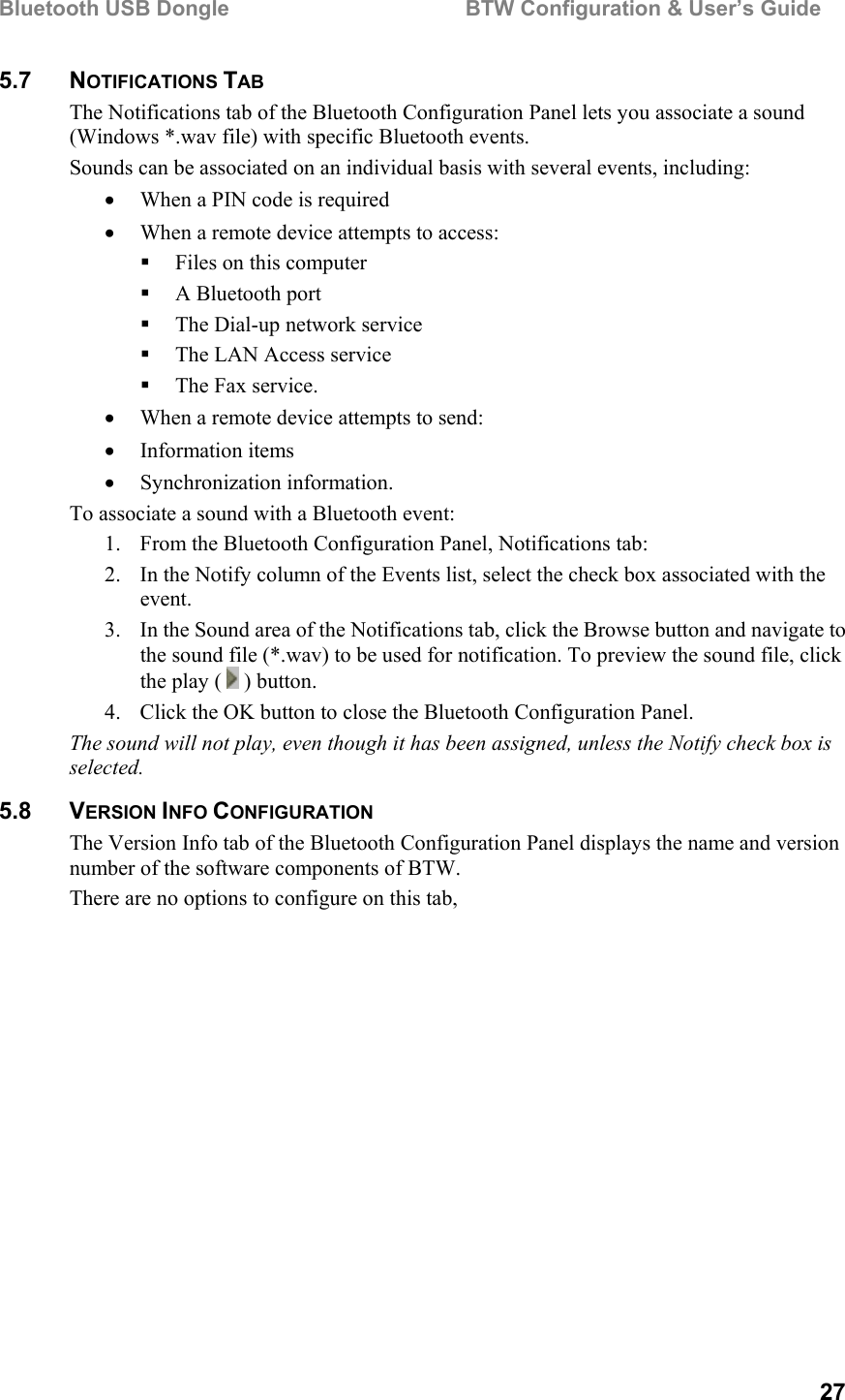 Bluetooth USB Dongle                                        BTW Configuration &amp; User’s Guide   27 5.7 NOTIFICATIONS TAB The Notifications tab of the Bluetooth Configuration Panel lets you associate a sound (Windows *.wav file) with specific Bluetooth events.  Sounds can be associated on an individual basis with several events, including: •  When a PIN code is required •  When a remote device attempts to access:   Files on this computer   A Bluetooth port   The Dial-up network service   The LAN Access service   The Fax service. •  When a remote device attempts to send: •  Information items •  Synchronization information. To associate a sound with a Bluetooth event: 1.  From the Bluetooth Configuration Panel, Notifications tab: 2.  In the Notify column of the Events list, select the check box associated with the event. 3.  In the Sound area of the Notifications tab, click the Browse button and navigate to the sound file (*.wav) to be used for notification. To preview the sound file, click the play (   ) button. 4.  Click the OK button to close the Bluetooth Configuration Panel. The sound will not play, even though it has been assigned, unless the Notify check box is selected. 5.8 VERSION INFO CONFIGURATION The Version Info tab of the Bluetooth Configuration Panel displays the name and version number of the software components of BTW.  There are no options to configure on this tab, 