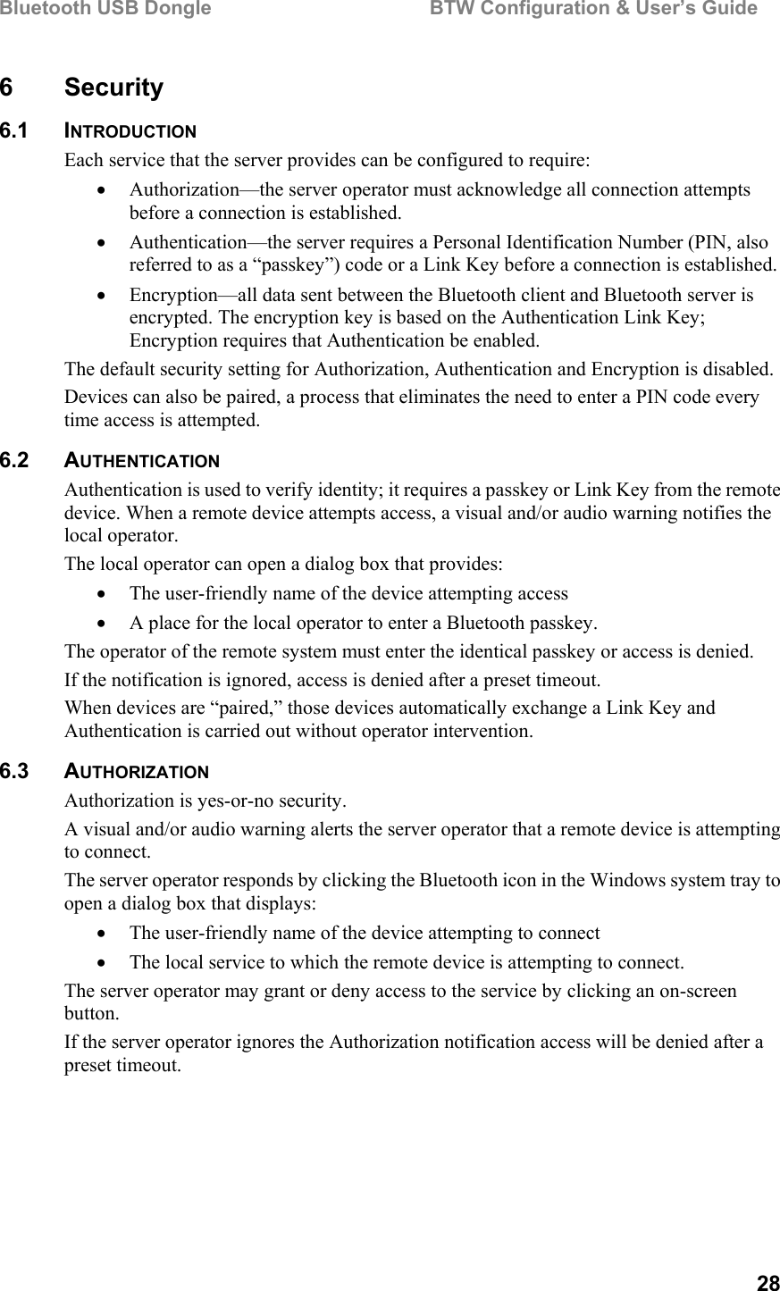 Bluetooth USB Dongle                                        BTW Configuration &amp; User’s Guide   28 6 Security 6.1 INTRODUCTION Each service that the server provides can be configured to require: •  Authorization—the server operator must acknowledge all connection attempts before a connection is established. •  Authentication—the server requires a Personal Identification Number (PIN, also referred to as a “passkey”) code or a Link Key before a connection is established. •  Encryption—all data sent between the Bluetooth client and Bluetooth server is encrypted. The encryption key is based on the Authentication Link Key; Encryption requires that Authentication be enabled. The default security setting for Authorization, Authentication and Encryption is disabled. Devices can also be paired, a process that eliminates the need to enter a PIN code every time access is attempted. 6.2 AUTHENTICATION Authentication is used to verify identity; it requires a passkey or Link Key from the remote device. When a remote device attempts access, a visual and/or audio warning notifies the local operator. The local operator can open a dialog box that provides: •  The user-friendly name of the device attempting access •  A place for the local operator to enter a Bluetooth passkey. The operator of the remote system must enter the identical passkey or access is denied. If the notification is ignored, access is denied after a preset timeout. When devices are “paired,” those devices automatically exchange a Link Key and Authentication is carried out without operator intervention. 6.3 AUTHORIZATION Authorization is yes-or-no security. A visual and/or audio warning alerts the server operator that a remote device is attempting to connect. The server operator responds by clicking the Bluetooth icon in the Windows system tray to open a dialog box that displays: •  The user-friendly name of the device attempting to connect •  The local service to which the remote device is attempting to connect. The server operator may grant or deny access to the service by clicking an on-screen button. If the server operator ignores the Authorization notification access will be denied after a preset timeout. 