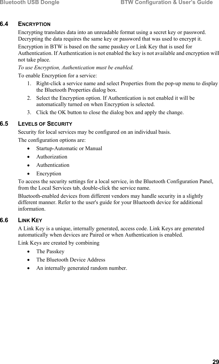 Bluetooth USB Dongle                                        BTW Configuration &amp; User’s Guide   29 6.4 ENCRYPTION Encrypting translates data into an unreadable format using a secret key or password. Decrypting the data requires the same key or password that was used to encrypt it. Encryption in BTW is based on the same passkey or Link Key that is used for Authentication. If Authentication is not enabled the key is not available and encryption will not take place. To use Encryption, Authentication must be enabled.  To enable Encryption for a service: 1.  Right-click a service name and select Properties from the pop-up menu to display the Bluetooth Properties dialog box. 2.  Select the Encryption option. If Authentication is not enabled it will be automatically turned on when Encryption is selected. 3.  Click the OK button to close the dialog box and apply the change. 6.5 LEVELS OF SECURITY Security for local services may be configured on an individual basis.  The configuration options are: •  Startup-Automatic or Manual •  Authorization •  Authentication •  Encryption To access the security settings for a local service, in the Bluetooth Configuration Panel, from the Local Services tab, double-click the service name. Bluetooth-enabled devices from different vendors may handle security in a slightly different manner. Refer to the user&apos;s guide for your Bluetooth device for additional information. 6.6 LINK KEY A Link Key is a unique, internally generated, access code. Link Keys are generated automatically when devices are Paired or when Authentication is enabled. Link Keys are created by combining •  The Passkey •  The Bluetooth Device Address •  An internally generated random number.   