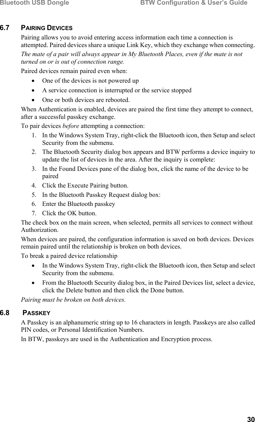 Bluetooth USB Dongle                                        BTW Configuration &amp; User’s Guide   30 6.7 PAIRING DEVICES Pairing allows you to avoid entering access information each time a connection is attempted. Paired devices share a unique Link Key, which they exchange when connecting.  The mate of a pair will always appear in My Bluetooth Places, even if the mate is not turned on or is out of connection range. Paired devices remain paired even when: •  One of the devices is not powered up •  A service connection is interrupted or the service stopped •  One or both devices are rebooted. When Authentication is enabled, devices are paired the first time they attempt to connect, after a successful passkey exchange. To pair devices before attempting a connection: 1.  In the Windows System Tray, right-click the Bluetooth icon, then Setup and select Security from the submenu. 2.  The Bluetooth Security dialog box appears and BTW performs a device inquiry to update the list of devices in the area. After the inquiry is complete: 3.  In the Found Devices pane of the dialog box, click the name of the device to be paired 4.  Click the Execute Pairing button. 5.  In the Bluetooth Passkey Request dialog box: 6.  Enter the Bluetooth passkey 7.  Click the OK button. The check box on the main screen, when selected, permits all services to connect without Authorization. When devices are paired, the configuration information is saved on both devices. Devices remain paired until the relationship is broken on both devices. To break a paired device relationship •  In the Windows System Tray, right-click the Bluetooth icon, then Setup and select Security from the submenu. •  From the Bluetooth Security dialog box, in the Paired Devices list, select a device, click the Delete button and then click the Done button. Pairing must be broken on both devices. 6.8   PASSKEY A Passkey is an alphanumeric string up to 16 characters in length. Passkeys are also called PIN codes, or Personal Identification Numbers. In BTW, passkeys are used in the Authentication and Encryption process. 