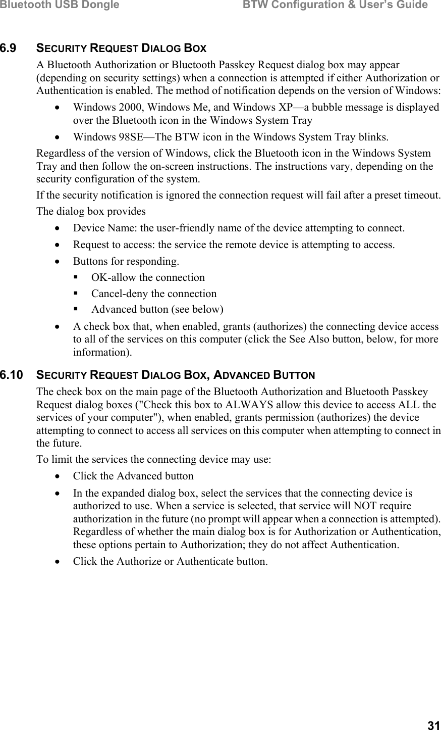 Bluetooth USB Dongle                                        BTW Configuration &amp; User’s Guide   31 6.9 SECURITY REQUEST DIALOG BOX A Bluetooth Authorization or Bluetooth Passkey Request dialog box may appear (depending on security settings) when a connection is attempted if either Authorization or Authentication is enabled. The method of notification depends on the version of Windows: •  Windows 2000, Windows Me, and Windows XP—a bubble message is displayed over the Bluetooth icon in the Windows System Tray •  Windows 98SE—The BTW icon in the Windows System Tray blinks. Regardless of the version of Windows, click the Bluetooth icon in the Windows System Tray and then follow the on-screen instructions. The instructions vary, depending on the security configuration of the system. If the security notification is ignored the connection request will fail after a preset timeout. The dialog box provides •  Device Name: the user-friendly name of the device attempting to connect. •  Request to access: the service the remote device is attempting to access. •  Buttons for responding.   OK-allow the connection   Cancel-deny the connection   Advanced button (see below) •  A check box that, when enabled, grants (authorizes) the connecting device access to all of the services on this computer (click the See Also button, below, for more information). 6.10 SECURITY REQUEST DIALOG BOX, ADVANCED BUTTON The check box on the main page of the Bluetooth Authorization and Bluetooth Passkey Request dialog boxes (&quot;Check this box to ALWAYS allow this device to access ALL the services of your computer&quot;), when enabled, grants permission (authorizes) the device attempting to connect to access all services on this computer when attempting to connect in the future. To limit the services the connecting device may use: •  Click the Advanced button •  In the expanded dialog box, select the services that the connecting device is authorized to use. When a service is selected, that service will NOT require authorization in the future (no prompt will appear when a connection is attempted). Regardless of whether the main dialog box is for Authorization or Authentication, these options pertain to Authorization; they do not affect Authentication. •  Click the Authorize or Authenticate button.  