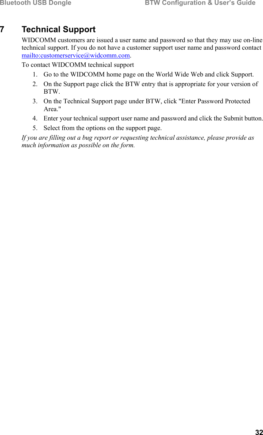 Bluetooth USB Dongle                                        BTW Configuration &amp; User’s Guide   32 7 Technical Support WIDCOMM customers are issued a user name and password so that they may use on-line technical support. If you do not have a customer support user name and password contact mailto:customerservice@widcomm.com. To contact WIDCOMM technical support 1.  Go to the WIDCOMM home page on the World Wide Web and click Support. 2.  On the Support page click the BTW entry that is appropriate for your version of BTW. 3.  On the Technical Support page under BTW, click &quot;Enter Password Protected Area.&quot; 4.  Enter your technical support user name and password and click the Submit button. 5.  Select from the options on the support page.  If you are filling out a bug report or requesting technical assistance, please provide as much information as possible on the form. 
