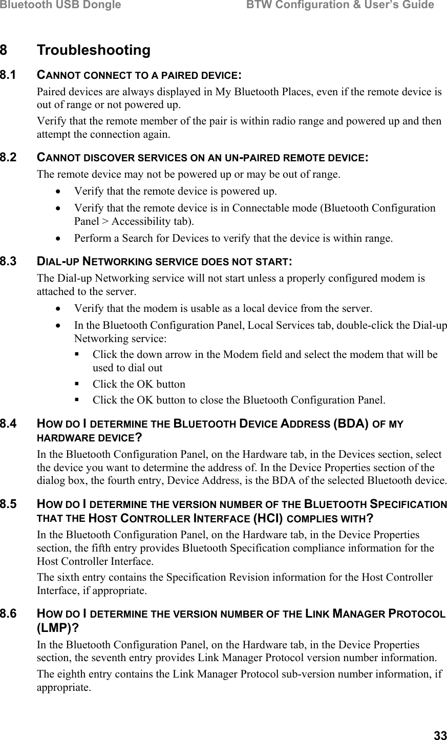 Bluetooth USB Dongle                                        BTW Configuration &amp; User’s Guide   33 8 Troubleshooting 8.1 CANNOT CONNECT TO A PAIRED DEVICE: Paired devices are always displayed in My Bluetooth Places, even if the remote device is out of range or not powered up. Verify that the remote member of the pair is within radio range and powered up and then attempt the connection again. 8.2 CANNOT DISCOVER SERVICES ON AN UN-PAIRED REMOTE DEVICE: The remote device may not be powered up or may be out of range. •  Verify that the remote device is powered up. •  Verify that the remote device is in Connectable mode (Bluetooth Configuration Panel &gt; Accessibility tab). •  Perform a Search for Devices to verify that the device is within range. 8.3 DIAL-UP NETWORKING SERVICE DOES NOT START: The Dial-up Networking service will not start unless a properly configured modem is attached to the server.  •  Verify that the modem is usable as a local device from the server. •  In the Bluetooth Configuration Panel, Local Services tab, double-click the Dial-up Networking service:   Click the down arrow in the Modem field and select the modem that will be used to dial out   Click the OK button   Click the OK button to close the Bluetooth Configuration Panel. 8.4 HOW DO I DETERMINE THE BLUETOOTH DEVICE ADDRESS (BDA) OF MY HARDWARE DEVICE? In the Bluetooth Configuration Panel, on the Hardware tab, in the Devices section, select the device you want to determine the address of. In the Device Properties section of the dialog box, the fourth entry, Device Address, is the BDA of the selected Bluetooth device. 8.5 HOW DO I DETERMINE THE VERSION NUMBER OF THE BLUETOOTH SPECIFICATION THAT THE HOST CONTROLLER INTERFACE (HCI) COMPLIES WITH? In the Bluetooth Configuration Panel, on the Hardware tab, in the Device Properties section, the fifth entry provides Bluetooth Specification compliance information for the Host Controller Interface. The sixth entry contains the Specification Revision information for the Host Controller Interface, if appropriate. 8.6 HOW DO I DETERMINE THE VERSION NUMBER OF THE LINK MANAGER PROTOCOL (LMP)? In the Bluetooth Configuration Panel, on the Hardware tab, in the Device Properties section, the seventh entry provides Link Manager Protocol version number information. The eighth entry contains the Link Manager Protocol sub-version number information, if appropriate. 