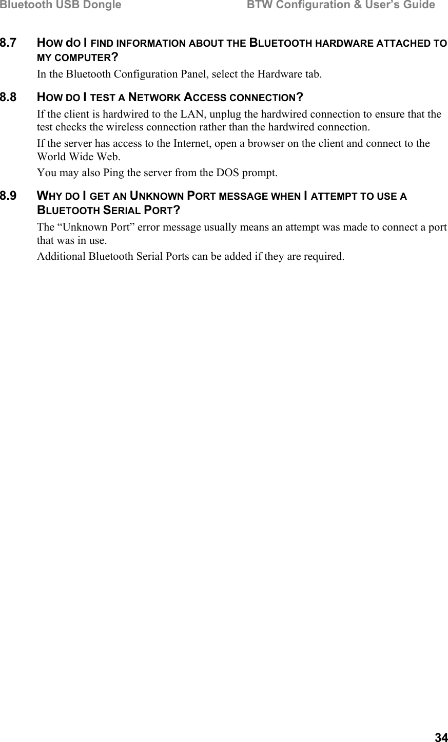 Bluetooth USB Dongle                                        BTW Configuration &amp; User’s Guide   34 8.7 HOW dO I FIND INFORMATION ABOUT THE BLUETOOTH HARDWARE ATTACHED TO MY COMPUTER? In the Bluetooth Configuration Panel, select the Hardware tab. 8.8 HOW DO I TEST A NETWORK ACCESS CONNECTION? If the client is hardwired to the LAN, unplug the hardwired connection to ensure that the test checks the wireless connection rather than the hardwired connection. If the server has access to the Internet, open a browser on the client and connect to the World Wide Web. You may also Ping the server from the DOS prompt. 8.9 WHY DO I GET AN UNKNOWN PORT MESSAGE WHEN I ATTEMPT TO USE A BLUETOOTH SERIAL PORT? The “Unknown Port” error message usually means an attempt was made to connect a port that was in use. Additional Bluetooth Serial Ports can be added if they are required. 