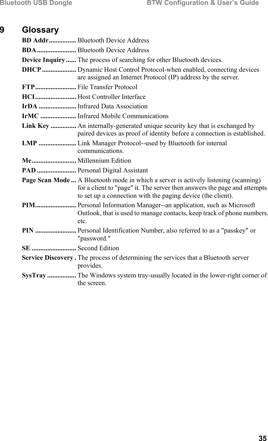 Bluetooth USB Dongle                                        BTW Configuration &amp; User’s Guide   35 9 Glossary BD Addr................ Bluetooth Device Address BDA....................... Bluetooth Device Address Device Inquiry ...... The process of searching for other Bluetooth devices. DHCP .................... Dynamic Host Control Protocol-when enabled, connecting devices are assigned an Internet Protocol (IP) address by the server. FTP........................ File Transfer Protocol HCI........................ Host Controller Interface IrDA ...................... Infrared Data Association IrMC ..................... Infrared Mobile Communications Link Key ............... An internally-generated unique security key that is exchanged by paired devices as proof of identity before a connection is established. LMP ...................... Link Manager Protocol--used by Bluetooth for internal communications. Me.......................... Millennium Edition PAD ....................... Personal Digital Assistant Page Scan Mode ... A Bluetooth mode in which a server is actively listening (scanning) for a client to &quot;page&quot; it. The server then answers the page and attempts to set up a connection with the paging device (the client). PIM........................ Personal Information Manager--an application, such as Microsoft Outlook, that is used to manage contacts, keep track of phone numbers, etc. PIN ........................ Personal Identification Number, also referred to as a &quot;passkey&quot; or &quot;password.&quot; SE .......................... Second Edition Service Discovery . The process of determining the services that a Bluetooth server provides. SysTray ................. The Windows system tray-usually located in the lower-right corner of the screen. 