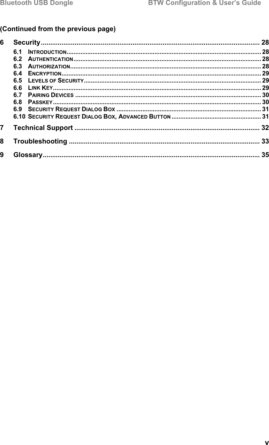 Bluetooth USB Dongle                                        BTW Configuration &amp; User’s Guide   v (Continued from the previous page) 6 Security..................................................................................................................... 28 6.1 INTRODUCTION................................................................................................................. 28 6.2 AUTHENTICATION............................................................................................................. 28 6.3 AUTHORIZATION............................................................................................................... 28 6.4 ENCRYPTION.................................................................................................................... 29 6.5 LEVELS OF SECURITY....................................................................................................... 29 6.6 LINK KEY......................................................................................................................... 29 6.7 PAIRING DEVICES ............................................................................................................ 30 6.8 PASSKEY......................................................................................................................... 30 6.9 SECURITY REQUEST DIALOG BOX .................................................................................... 31 6.10 SECURITY REQUEST DIALOG BOX, ADVANCED BUTTON .................................................... 31 7 Technical Support ................................................................................................... 32 8 Troubleshooting ...................................................................................................... 33 9 Glossary.................................................................................................................... 35  