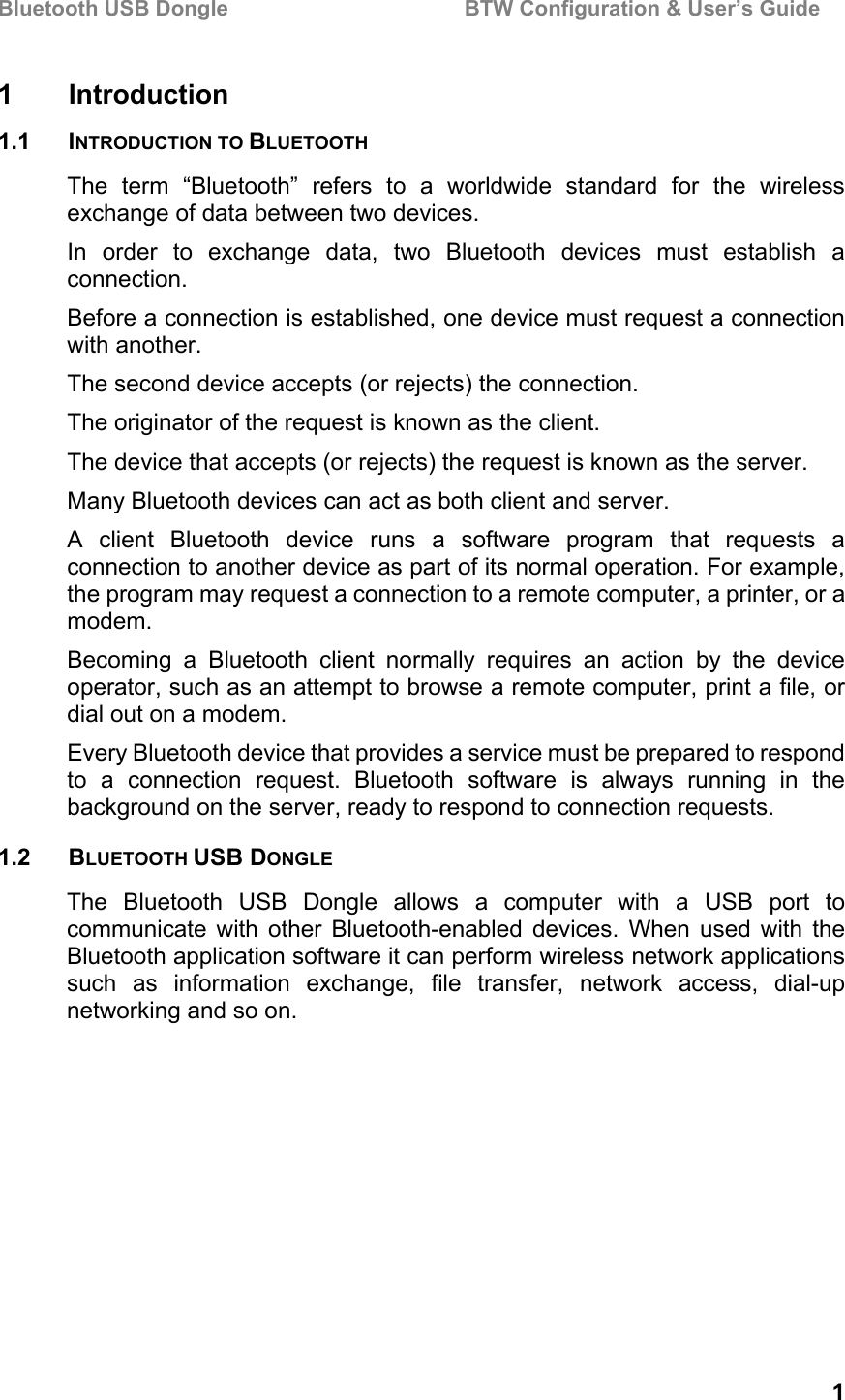 Bluetooth USB Dongle                                        BTW Configuration &amp; User’s Guide   1 1 Introduction 1.1 INTRODUCTION TO BLUETOOTH The term “Bluetooth” refers to a worldwide standard for the wireless exchange of data between two devices. In order to exchange data, two Bluetooth devices must establish a connection. Before a connection is established, one device must request a connection with another.  The second device accepts (or rejects) the connection.  The originator of the request is known as the client.  The device that accepts (or rejects) the request is known as the server. Many Bluetooth devices can act as both client and server. A client Bluetooth device runs a software program that requests a connection to another device as part of its normal operation. For example, the program may request a connection to a remote computer, a printer, or a modem. Becoming a Bluetooth client normally requires an action by the device operator, such as an attempt to browse a remote computer, print a file, or dial out on a modem. Every Bluetooth device that provides a service must be prepared to respond to a connection request. Bluetooth software is always running in the background on the server, ready to respond to connection requests. 1.2 BLUETOOTH USB DONGLE The Bluetooth USB Dongle allows a computer with a USB port to communicate with other Bluetooth-enabled devices. When used with the Bluetooth application software it can perform wireless network applications such as information exchange, file transfer, network access, dial-up networking and so on. 