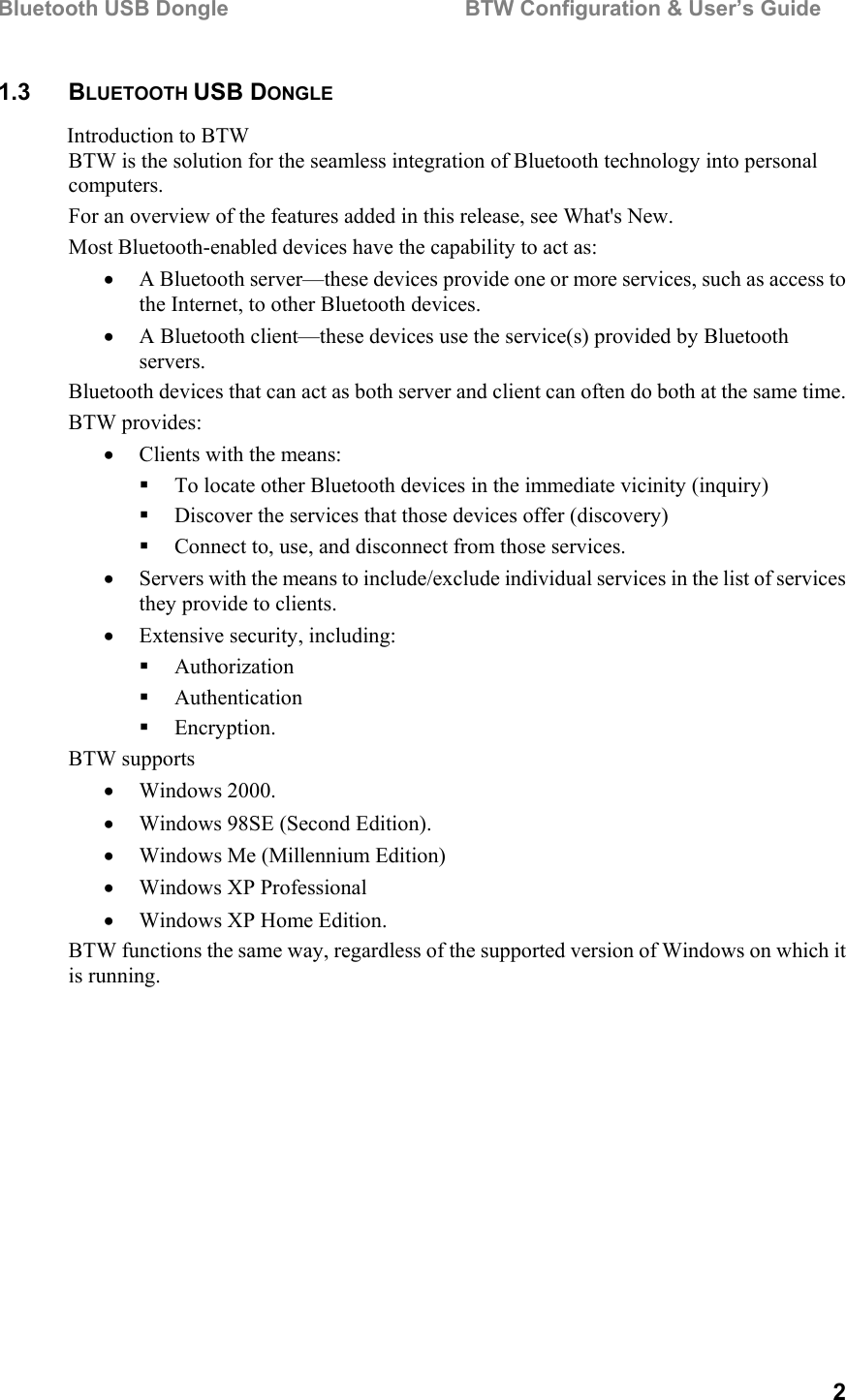 Bluetooth USB Dongle                                        BTW Configuration &amp; User’s Guide   2 1.3 BLUETOOTH USB DONGLE Introduction to BTW BTW is the solution for the seamless integration of Bluetooth technology into personal computers. For an overview of the features added in this release, see What&apos;s New. Most Bluetooth-enabled devices have the capability to act as: •  A Bluetooth server—these devices provide one or more services, such as access to the Internet, to other Bluetooth devices. •  A Bluetooth client—these devices use the service(s) provided by Bluetooth servers. Bluetooth devices that can act as both server and client can often do both at the same time.  BTW provides: •  Clients with the means:   To locate other Bluetooth devices in the immediate vicinity (inquiry)   Discover the services that those devices offer (discovery)   Connect to, use, and disconnect from those services. •  Servers with the means to include/exclude individual services in the list of services they provide to clients. •  Extensive security, including:   Authorization   Authentication   Encryption. BTW supports •  Windows 2000. •  Windows 98SE (Second Edition). •  Windows Me (Millennium Edition) •  Windows XP Professional •  Windows XP Home Edition. BTW functions the same way, regardless of the supported version of Windows on which it is running. 