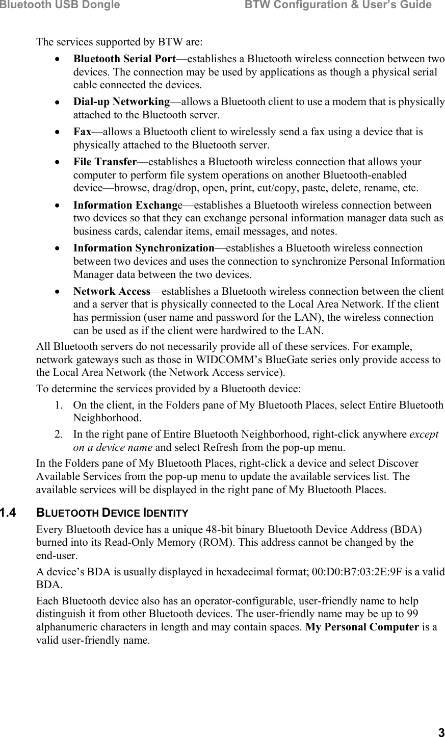 Bluetooth USB Dongle                                        BTW Configuration &amp; User’s Guide   3 The services supported by BTW are: •  Bluetooth Serial Port—establishes a Bluetooth wireless connection between two devices. The connection may be used by applications as though a physical serial cable connected the devices. •  Dial-up Networking—allows a Bluetooth client to use a modem that is physically attached to the Bluetooth server. •  Fax—allows a Bluetooth client to wirelessly send a fax using a device that is physically attached to the Bluetooth server. •  File Transfer—establishes a Bluetooth wireless connection that allows your computer to perform file system operations on another Bluetooth-enabled device—browse, drag/drop, open, print, cut/copy, paste, delete, rename, etc. •  Information Exchange—establishes a Bluetooth wireless connection between two devices so that they can exchange personal information manager data such as business cards, calendar items, email messages, and notes.  •  Information Synchronization—establishes a Bluetooth wireless connection between two devices and uses the connection to synchronize Personal Information Manager data between the two devices.  •  Network Access—establishes a Bluetooth wireless connection between the client and a server that is physically connected to the Local Area Network. If the client has permission (user name and password for the LAN), the wireless connection can be used as if the client were hardwired to the LAN. All Bluetooth servers do not necessarily provide all of these services. For example, network gateways such as those in WIDCOMM’s BlueGate series only provide access to the Local Area Network (the Network Access service). To determine the services provided by a Bluetooth device: 1.  On the client, in the Folders pane of My Bluetooth Places, select Entire Bluetooth Neighborhood. 2.  In the right pane of Entire Bluetooth Neighborhood, right-click anywhere except on a device name and select Refresh from the pop-up menu. In the Folders pane of My Bluetooth Places, right-click a device and select Discover Available Services from the pop-up menu to update the available services list. The available services will be displayed in the right pane of My Bluetooth Places. 1.4 BLUETOOTH DEVICE IDENTITY Every Bluetooth device has a unique 48-bit binary Bluetooth Device Address (BDA) burned into its Read-Only Memory (ROM). This address cannot be changed by the end-user. A device’s BDA is usually displayed in hexadecimal format; 00:D0:B7:03:2E:9F is a valid BDA. Each Bluetooth device also has an operator-configurable, user-friendly name to help distinguish it from other Bluetooth devices. The user-friendly name may be up to 99 alphanumeric characters in length and may contain spaces. My Personal Computer is a valid user-friendly name. 