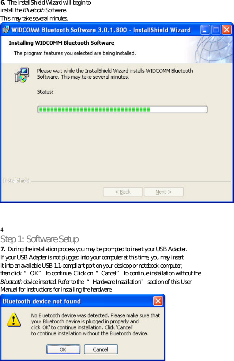   6. The InstallShield Wizard will begin to install the Bluetooth Software. This may take several minutes.     4 Step 1: Software Setup 7. During the installation process you may be prompted to insert your USB Adapter. If your USB Adapter is not plugged into your computer at this time, you may insert it into an available USB 1.1-compliant port on your desktop or notebook computer, then click “OK” to continue. Click on  “Cancel” to continue installation without the Bluetooth device inserted. Refer to the  “Hardware Installation” section of this User Manual for instructions for installing the hardware.    