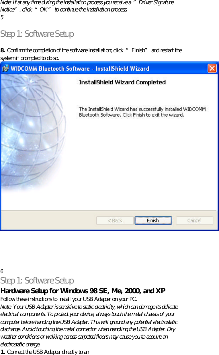   Note: If at any time during the installation process you receive a “Driver Signature Notice”, click  “OK” to continue the installation process. 5  Step 1: Software Setup  8. Confirm the completion of the software installation; click  “Finish” and restart the system if prompted to do so.       6 Step 1: Software Setup Hardware Setup for Windows 98 SE, Me, 2000, and XP Follow these instructions to install your USB Adapter on your PC. Note: Your USB Adapter is sensitive to static electricity, which can damage its delicate electrical components. To protect your device, always touch the metal chassis of your computer before handing the USB Adapter. This will ground any potential electrostatic discharge. Avoid touching the metal connector when handling the USB Adapter. Dry weather conditions or walking across carpeted floors may cause you to acquire an electrostatic charge. 1. Connect the USB Adapter directly to an 