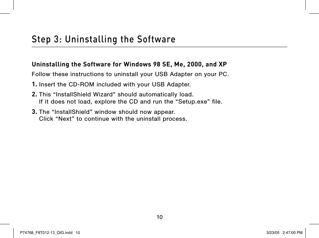 1010Step 3: Uninstalling the SoftwareUninstalling the Software for Windows 98 SE, Me, 2000, and XP Follow these instructions to uninstall your USB Adapter on your PC.1. Insert the CD-ROM included with your USB Adapter.2. This “InstallShield Wizard” should automatically load.  If it does not load, explore the CD and run the “Setup.exe” file.3. The “InstallShield” window should now appear.  Click “Next” to continue with the uninstall process.P74768_F8T012-13_QIG.indd   10 3/23/05   2:47:00 PM