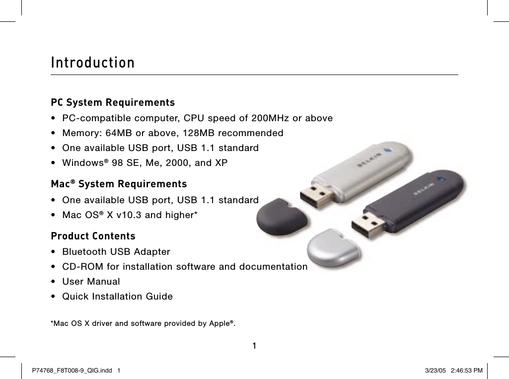 IntroductionPC System Requirements•  PC-compatible computer, CPU speed of 200MHz or above•  Memory: 64MB or above, 128MB recommended•  One available USB port, USB 1.1 standard •  Windows® 98 SE, Me, 2000, and XPMac® System Requirements•  One available USB port, USB 1.1 standard•  Mac OS® X v10.3 and higher*Product Contents•  Bluetooth USB Adapter  •  CD-ROM for installation software and documentation•  User Manual•  Quick Installation Guide*Mac OS X driver and software provided by Apple®.1P74768_F8T008-9_QIG.indd   1 3/23/05   2:46:53 PM