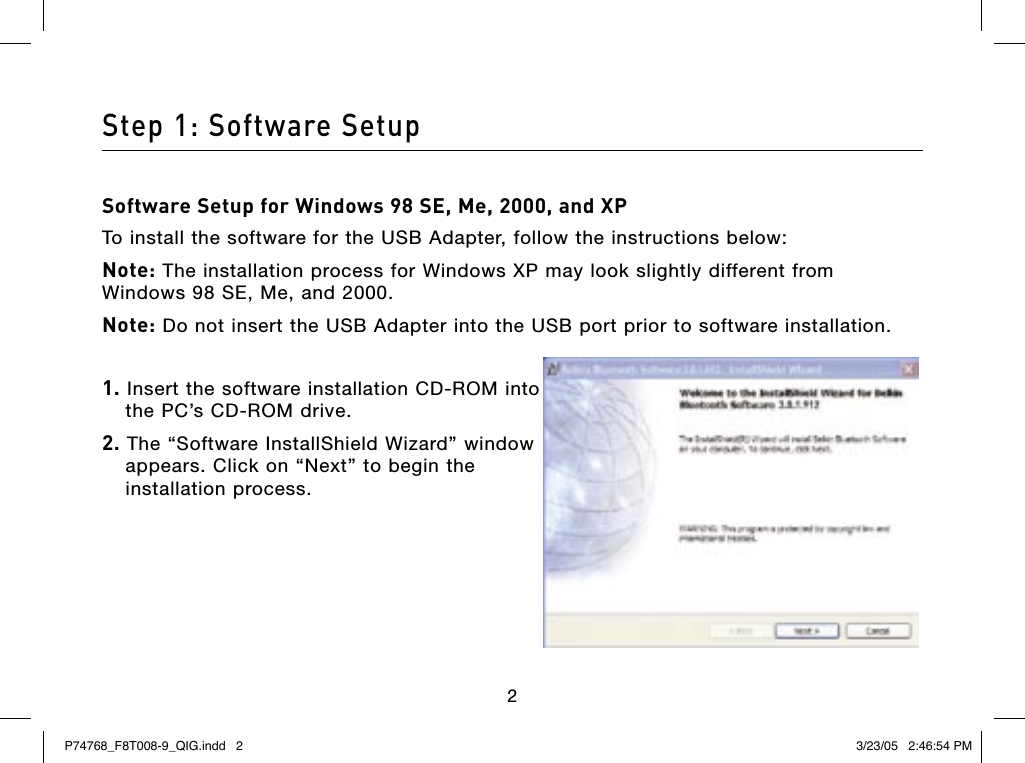 232Step 1: Software SetupSoftware Setup for Windows 98 SE, Me, 2000, and XPTo install the software for the USB Adapter, follow the instructions below:Note: The installation process for Windows XP may look slightly different from Windows 98 SE, Me, and 2000. Note: Do not insert the USB Adapter into the USB port prior to software installation. 1. Insert the software installation CD-ROM into the PC’s CD-ROM drive.2. The “Software InstallShield Wizard” window appears. Click on “Next” to begin the installation process.P74768_F8T008-9_QIG.indd   2 3/23/05   2:46:54 PM