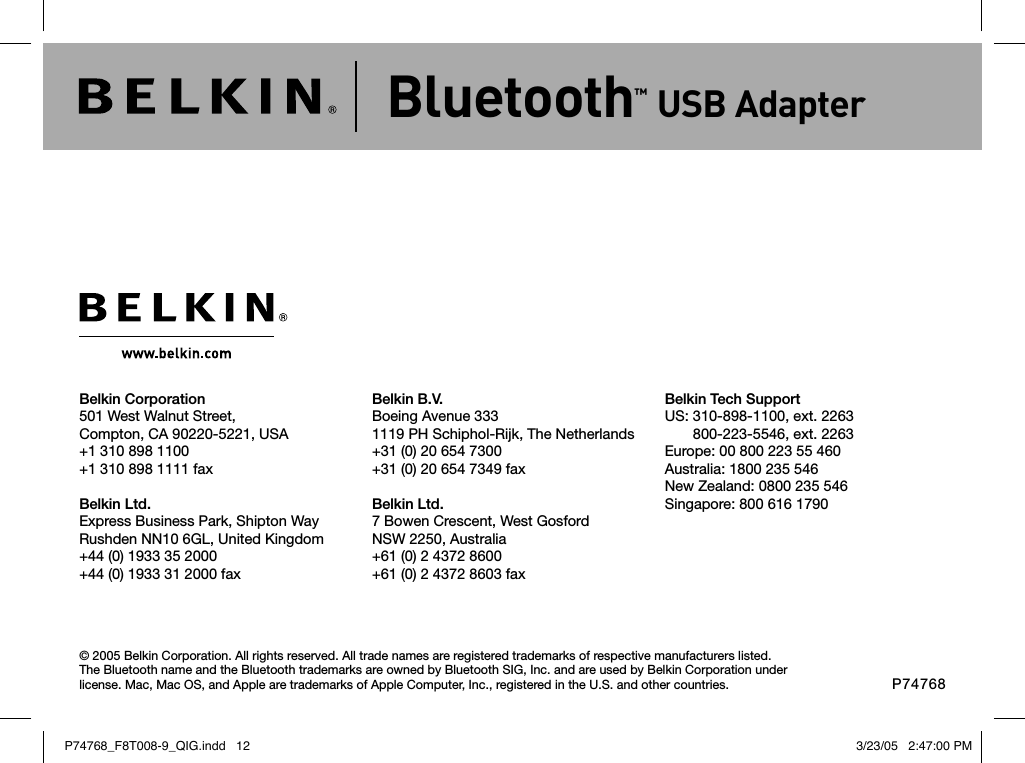 © 2005 Belkin Corporation. All rights reserved. All trade names are registered trademarks of respective manufacturers listed. The Bluetooth name and the Bluetooth trademarks are owned by Bluetooth SIG, Inc. and are used by Belkin Corporation under license. Mac, Mac OS, and Apple are trademarks of Apple Computer, Inc., registered in the U.S. and other countries.Belkin Corporation501 West Walnut Street,Compton, CA 90220-5221, USA+1 310 898 1100+1 310 898 1111 faxBelkin Ltd.Express Business Park, Shipton Way Rushden NN10 6GL, United Kingdom+44 (0) 1933 35 2000+44 (0) 1933 31 2000 faxBelkin B.V.Boeing Avenue 3331119 PH Schiphol-Rijk, The Netherlands+31 (0) 20 654 7300+31 (0) 20 654 7349 faxBelkin Ltd.7 Bowen Crescent, West GosfordNSW 2250, Australia+61 (0) 2 4372 8600+61 (0) 2 4372 8603 faxBelkin Tech SupportUS:  310-898-1100, ext. 2263 800-223-5546, ext. 2263Europe: 00 800 223 55 460Australia: 1800 235 546New Zealand: 0800 235 546Singapore: 800 616 1790Bluetooth™ USB AdapterP74768P74768_F8T008-9_QIG.indd   12 3/23/05   2:47:00 PM