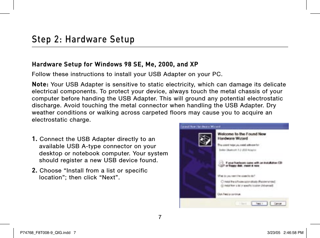 676Step 2: Hardware SetupHardware Setup for Windows 98 SE, Me, 2000, and XPFollow these instructions to install your USB Adapter on your PC.Note: Your USB Adapter is sensitive to static electricity, which can damage its delicate electrical components. To protect your device, always touch the metal chassis of your computer before handing the USB Adapter. This will ground any potential electrostatic discharge. Avoid touching the metal connector when handling the USB Adapter. Dry weather conditions or walking across carpeted floors may cause you to acquire an electrostatic charge.1. Connect the USB Adapter directly to an available USB A-type connector on your desktop or notebook computer. Your system should register a new USB device found.2. Choose “Install from a list or specific  location”; then click “Next”.P74768_F8T008-9_QIG.indd   7 3/23/05   2:46:58 PM