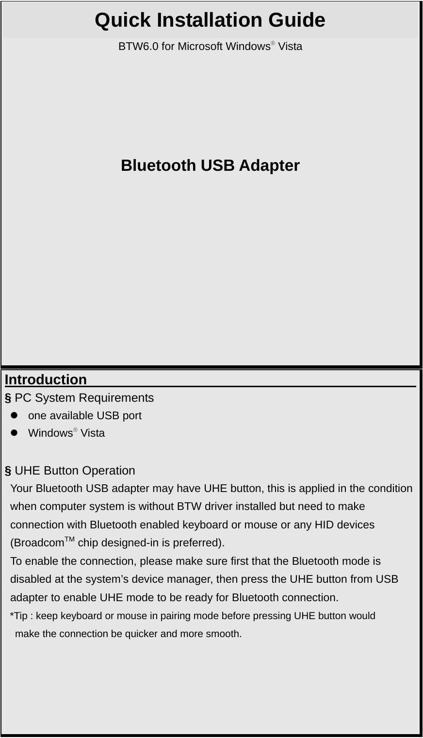 Quick Installation Guide BTW6.0 for Microsoft Windows® Vista      Bluetooth USB Adapter          Introduction                                              § PC System Requirements z  one available USB port z Windows® Vista  § UHE Button Operation   Your Bluetooth USB adapter may have UHE button, this is applied in the condition when computer system is without BTW driver installed but need to make   connection with Bluetooth enabled keyboard or mouse or any HID devices   (BroadcomTM chip designed-in is preferred). To enable the connection, please make sure first that the Bluetooth mode is   disabled at the system’s device manager, then press the UHE button from USB   adapter to enable UHE mode to be ready for Bluetooth connection. *Tip : keep keyboard or mouse in pairing mode before pressing UHE button would   make the connection be quicker and more smooth.      