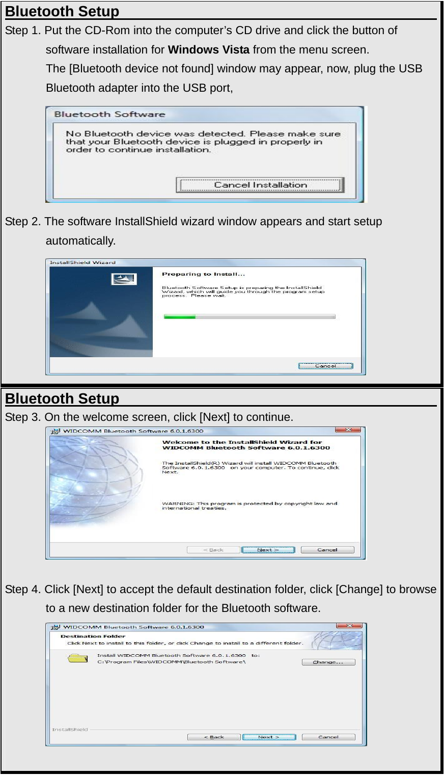 Bluetooth Setup                                           Step 1. Put the CD-Rom into the computer’s CD drive and click the button of   software installation for Windows Vista from the menu screen.   The [Bluetooth device not found] window may appear, now, plug the USB Bluetooth adapter into the USB port,    Step 2. The software InstallShield wizard window appears and start setup   automatically.  Bluetooth Setup                                           Step 3. On the welcome screen, click [Next] to continue.                 Step 4. Click [Next] to accept the default destination folder, click [Change] to browse              to a new destination folder for the Bluetooth software.           