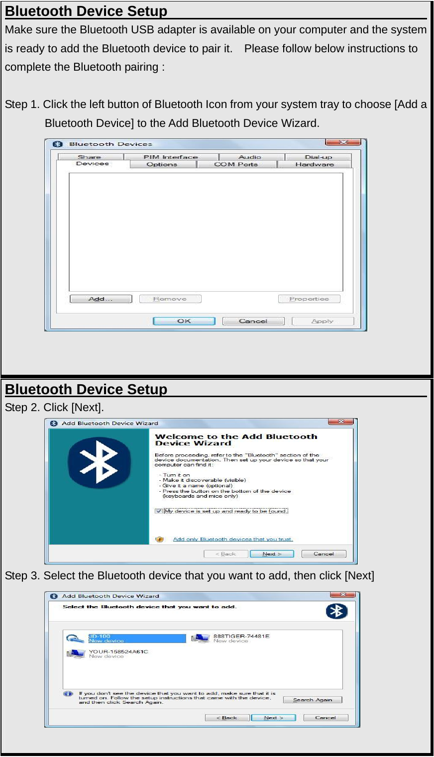 Bluetooth Device Setup                                     Make sure the Bluetooth USB adapter is available on your computer and the system is ready to add the Bluetooth device to pair it.    Please follow below instructions to complete the Bluetooth pairing :  Step 1. Click the left button of Bluetooth Icon from your system tray to choose [Add a Bluetooth Device] to the Add Bluetooth Device Wizard.              Bluetooth Device Setup                                     Step 2. Click [Next].          Step 3. Select the Bluetooth device that you want to add, then click [Next]           