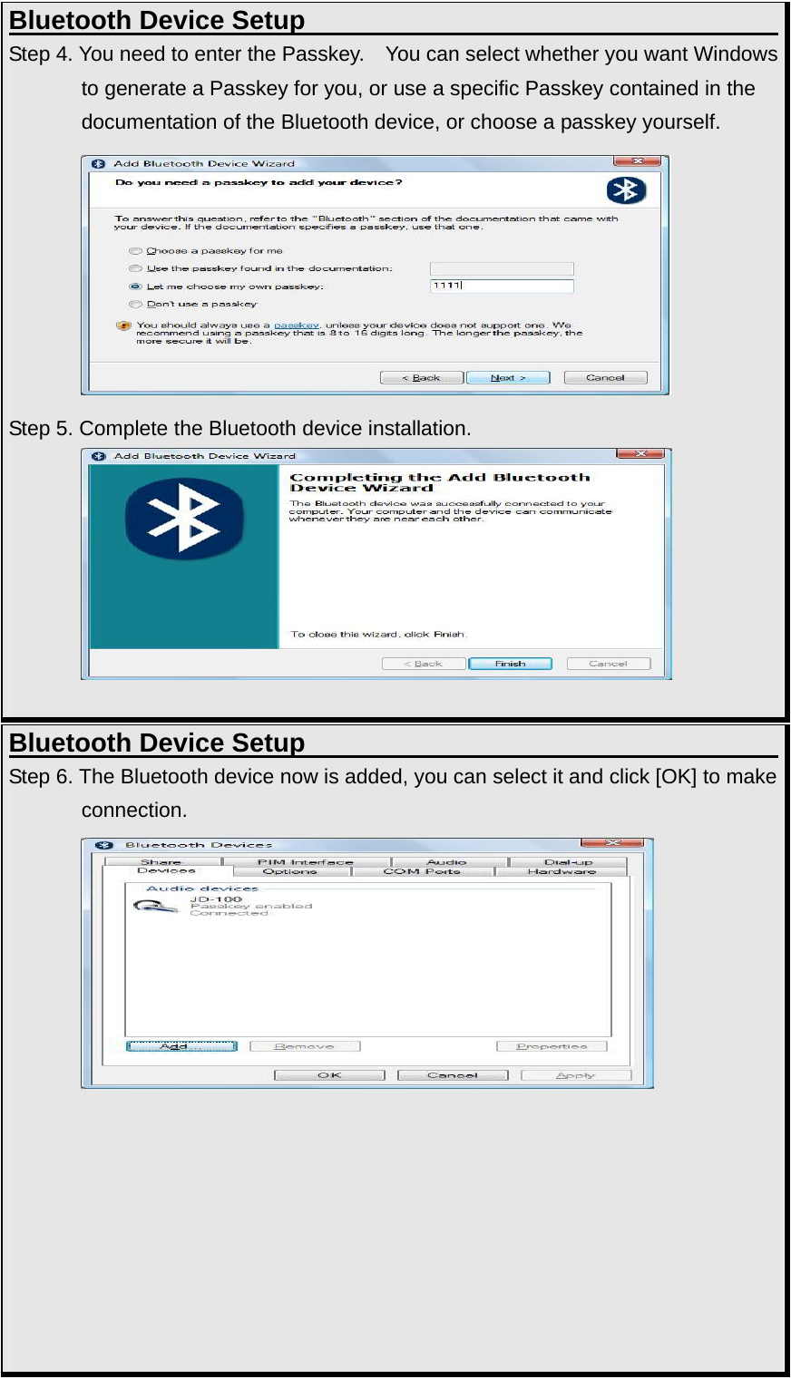 Bluetooth Device Setup                                     Step 4. You need to enter the Passkey.   You can select whether you want Windows to generate a Passkey for you, or use a specific Passkey contained in the documentation of the Bluetooth device, or choose a passkey yourself.          Step 5. Complete the Bluetooth device installation.           Bluetooth Device Setup                                     Step 6. The Bluetooth device now is added, you can select it and click [OK] to make connection.                