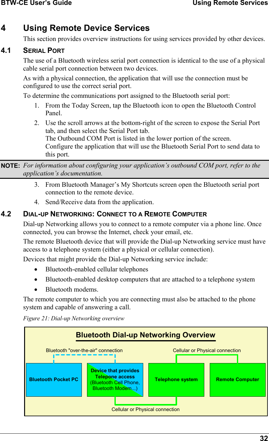 BTW-CE User’s Guide    Using Remote Services  32 4  Using Remote Device Services This section provides overview instructions for using services provided by other devices. 4.1 SERIAL PORT The use of a Bluetooth wireless serial port connection is identical to the use of a physical cable serial port connection between two devices. As with a physical connection, the application that will use the connection must be configured to use the correct serial port.  To determine the communications port assigned to the Bluetooth serial port: 1.  From the Today Screen, tap the Bluetooth icon to open the Bluetooth Control Panel. 2.  Use the scroll arrows at the bottom-right of the screen to expose the Serial Port tab, and then select the Serial Port tab. The Outbound COM Port is listed in the lower portion of the screen.  Configure the application that will use the Bluetooth Serial Port to send data to this port.  NOTE:  For information about configuring your application’s outbound COM port, refer to the application’s documentation. 3.  From Bluetooth Manager’s My Shortcuts screen open the Bluetooth serial port connection to the remote device. 4.  Send/Receive data from the application. 4.2 DIAL-UP NETWORKING: CONNECT TO A REMOTE COMPUTER Dial-up Networking allows you to connect to a remote computer via a phone line. Once connected, you can browse the Internet, check your email, etc. The remote Bluetooth device that will provide the Dial-up Networking service must have access to a telephone system (either a physical or cellular connection). Devices that might provide the Dial-up Networking service include: •  Bluetooth-enabled cellular telephones •  Bluetooth-enabled desktop computers that are attached to a telephone system •  Bluetooth modems. The remote computer to which you are connecting must also be attached to the phone system and capable of answering a call. Figure 21: Dial-up Networking overview Bluetooth Pocket PCDevice that providesTelepone access(Bluetooth Cell Phone,Bluetooth Modem...)Telephone systemBluetooth &quot;over-the-air&quot; connectionRemote ComputerCellular or Physical connectionCellular or Physical connectionBluetooth Dial-up Networking Overview 