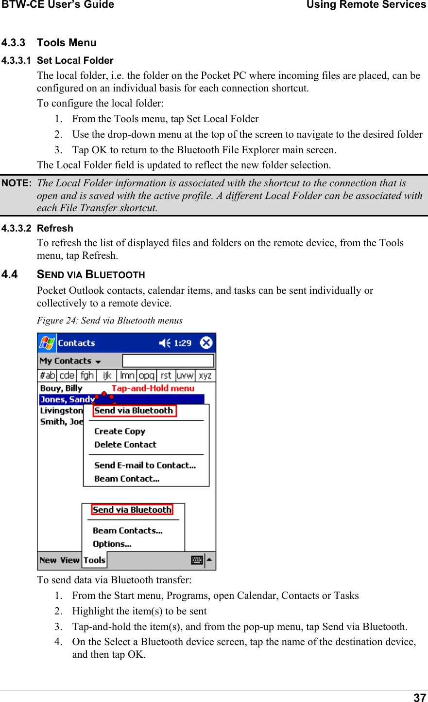 BTW-CE User’s Guide    Using Remote Services  37 4.3.3 Tools Menu 4.3.3.1 Set Local Folder The local folder, i.e. the folder on the Pocket PC where incoming files are placed, can be configured on an individual basis for each connection shortcut. To configure the local folder: 1.  From the Tools menu, tap Set Local Folder 2.  Use the drop-down menu at the top of the screen to navigate to the desired folder 3.  Tap OK to return to the Bluetooth File Explorer main screen. The Local Folder field is updated to reflect the new folder selection. NOTE:  The Local Folder information is associated with the shortcut to the connection that is open and is saved with the active profile. A different Local Folder can be associated with each File Transfer shortcut. 4.3.3.2 Refresh To refresh the list of displayed files and folders on the remote device, from the Tools menu, tap Refresh. 4.4 SEND VIA BLUETOOTH Pocket Outlook contacts, calendar items, and tasks can be sent individually or collectively to a remote device. Figure 24: Send via Bluetooth menus  To send data via Bluetooth transfer: 1.  From the Start menu, Programs, open Calendar, Contacts or Tasks 2.  Highlight the item(s) to be sent 3.  Tap-and-hold the item(s), and from the pop-up menu, tap Send via Bluetooth. 4.  On the Select a Bluetooth device screen, tap the name of the destination device, and then tap OK. 