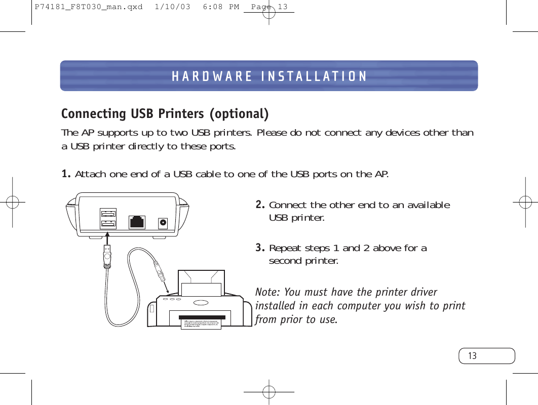 Connecting USB Printers (optional)The AP supports up to two USB printers. Please do not connect any devices other thana USB printer directly to these ports.1. Attach one end of a USB cable to one of the USB ports on the AP.2. Connect the other end to an available USB printer.3. Repeat steps 1 and 2 above for a second printer.Note: You must have the printer driverinstalled in each computer you wish to printfrom prior to use. HARDWARE INSTALLATION13P74181_F8T030_man.qxd  1/10/03  6:08 PM  Page 13