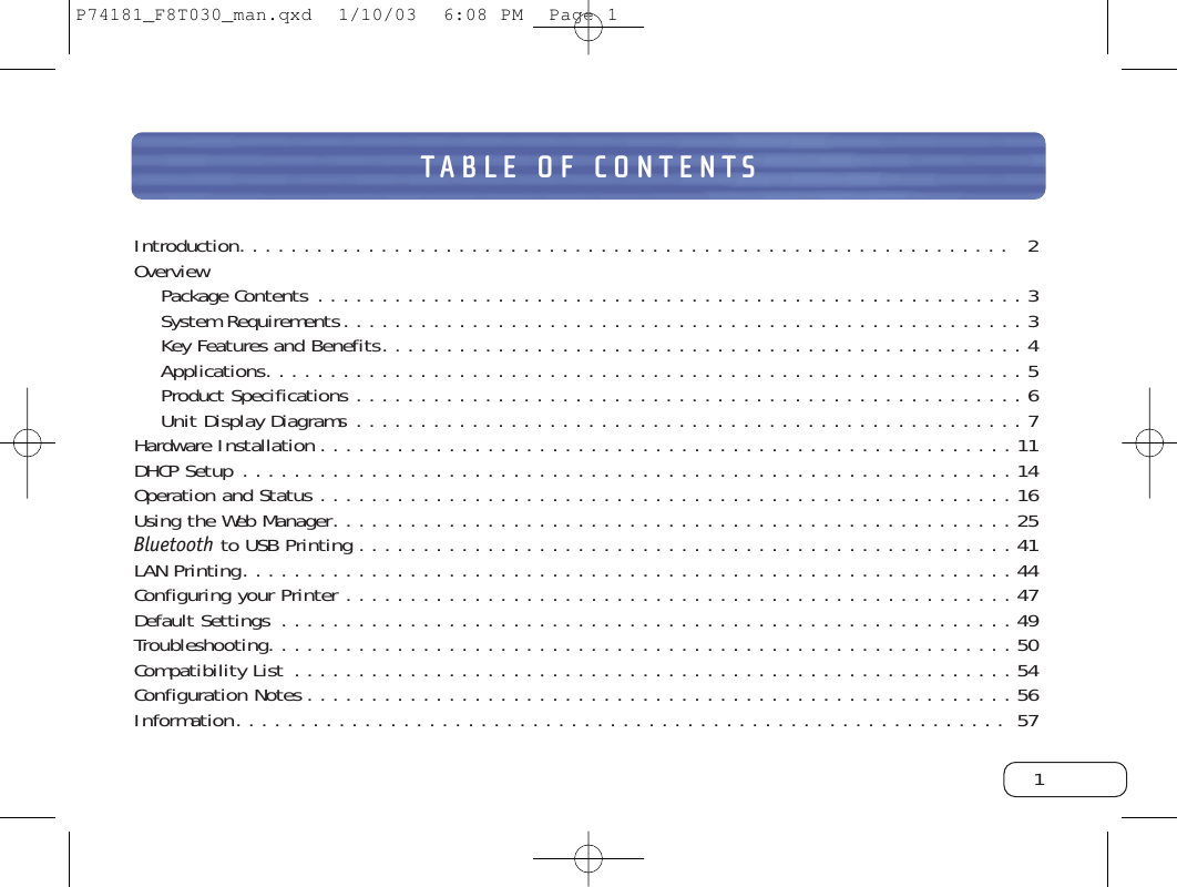 TABLE OF CONTENTSIntroduction. . . . . . . . . . . . . . . . . . . . . . . . . . . . . . . . . . . . . . . . . . . . . . . . . . . . . . . . . . . .  2OverviewPackage Contents . . . . . . . . . . . . . . . . . . . . . . . . . . . . . . . . . . . . . . . . . . . . . . . . . . . . . . . 3System Requirements. . . . . . . . . . . . . . . . . . . . . . . . . . . . . . . . . . . . . . . . . . . . . . . . . . . . . 3Key Features and Benefits. . . . . . . . . . . . . . . . . . . . . . . . . . . . . . . . . . . . . . . . . . . . . . . . . . 4Applications. . . . . . . . . . . . . . . . . . . . . . . . . . . . . . . . . . . . . . . . . . . . . . . . . . . . . . . . . . . 5Product Specifications . . . . . . . . . . . . . . . . . . . . . . . . . . . . . . . . . . . . . . . . . . . . . . . . . . . . 6Unit Display Diagrams . . . . . . . . . . . . . . . . . . . . . . . . . . . . . . . . . . . . . . . . . . . . . . . . . . . . 7Hardware Installation . . . . . . . . . . . . . . . . . . . . . . . . . . . . . . . . . . . . . . . . . . . . . . . . . . . . . . 11DHCP Setup . . . . . . . . . . . . . . . . . . . . . . . . . . . . . . . . . . . . . . . . . . . . . . . . . . . . . . . . . . . . 14Operation and Status . . . . . . . . . . . . . . . . . . . . . . . . . . . . . . . . . . . . . . . . . . . . . . . . . . . . . . 16Using the Web Manager. . . . . . . . . . . . . . . . . . . . . . . . . . . . . . . . . . . . . . . . . . . . . . . . . . . . . 25Bluetooth to USB Printing . . . . . . . . . . . . . . . . . . . . . . . . . . . . . . . . . . . . . . . . . . . . . . . . . . . 41LAN Printing. . . . . . . . . . . . . . . . . . . . . . . . . . . . . . . . . . . . . . . . . . . . . . . . . . . . . . . . . . . . 44Configuring your Printer . . . . . . . . . . . . . . . . . . . . . . . . . . . . . . . . . . . . . . . . . . . . . . . . . . . . 47Default Settings . . . . . . . . . . . . . . . . . . . . . . . . . . . . . . . . . . . . . . . . . . . . . . . . . . . . . . . . . 49Troubleshooting. . . . . . . . . . . . . . . . . . . . . . . . . . . . . . . . . . . . . . . . . . . . . . . . . . . . . . . . . . 50Compatibility List . . . . . . . . . . . . . . . . . . . . . . . . . . . . . . . . . . . . . . . . . . . . . . . . . . . . . . . . 54Configuration Notes . . . . . . . . . . . . . . . . . . . . . . . . . . . . . . . . . . . . . . . . . . . . . . . . . . . . . . . 56Information. . . . . . . . . . . . . . . . . . . . . . . . . . . . . . . . . . . . . . . . . . . . . . . . . . . . . . . . . . . .  571P74181_F8T030_man.qxd  1/10/03  6:08 PM  Page 1